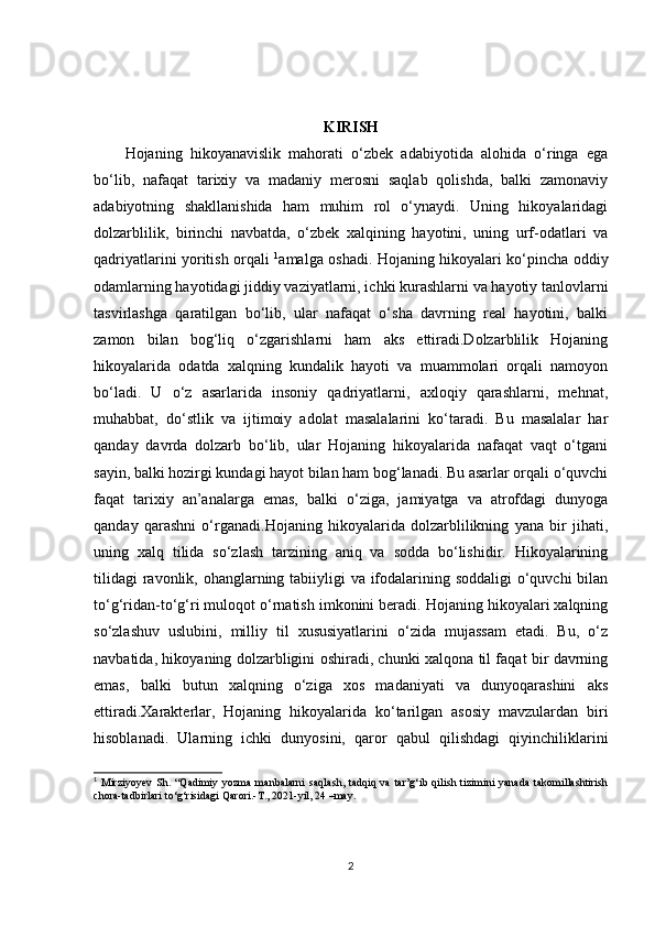 KIRISH
Hojaning   hikoyanavislik   mahorati   o‘zbek   adabiyotida   alohida   o‘ringa   ega
bo‘lib,   nafaqat   tarixiy   va   madaniy   merosni   saqlab   qolishda,   balki   zamonaviy
adabiyotning   shakllanishida   ham   muhim   rol   o‘ynaydi.   Uning   hikoyalaridagi
dolzarblilik,   birinchi   navbatda,   o‘zbek   xalqining   hayotini,   uning   urf-odatlari   va
qadriyatlarini yoritish orqali   1
amalga oshadi. Hojaning hikoyalari ko‘pincha oddiy
odamlarning hayotidagi jiddiy vaziyatlarni, ichki kurashlarni va hayotiy tanlovlarni
tasvirlashga   qaratilgan   bo‘lib,   ular   nafaqat   o‘sha   davrning   real   hayotini,   balki
zamon   bilan   bog‘liq   o‘zgarishlarni   ham   aks   ettiradi.Dolzarblilik   Hojaning
hikoyalarida   odatda   xalqning   kundalik   hayoti   va   muammolari   orqali   namoyon
bo‘ladi.   U   o‘z   asarlarida   insoniy   qadriyatlarni,   axloqiy   qarashlarni,   mehnat,
muhabbat,   do‘stlik   va   ijtimoiy   adolat   masalalarini   ko‘taradi.   Bu   masalalar   har
qanday   davrda   dolzarb   bo‘lib,   ular   Hojaning   hikoyalarida   nafaqat   vaqt   o‘tgani
sayin, balki hozirgi kundagi hayot bilan ham bog‘lanadi. Bu asarlar orqali o‘quvchi
faqat   tarixiy   an’analarga   emas,   balki   o‘ziga,   jamiyatga   va   atrofdagi   dunyoga
qanday   qarashni   o‘rganadi.Hojaning   hikoyalarida   dolzarblilikning   yana   bir   jihati,
uning   xalq   tilida   so‘zlash   tarzining   aniq   va   sodda   bo‘lishidir.   Hikoyalarining
tilidagi  ravonlik, ohanglarning tabiiyligi  va ifodalarining soddaligi  o‘quvchi  bilan
to‘g‘ridan-to‘g‘ri muloqot o‘rnatish imkonini beradi. Hojaning hikoyalari xalqning
so‘zlashuv   uslubini,   milliy   til   xususiyatlarini   o‘zida   mujassam   etadi.   Bu,   o‘z
navbatida, hikoyaning dolzarbligini oshiradi, chunki xalqona til faqat bir davrning
emas,   balki   butun   xalqning   o‘ziga   xos   madaniyati   va   dunyoqarashini   aks
ettiradi.Xarakterlar,   Hojaning   hikoyalarida   ko‘tarilgan   asosiy   mavzulardan   biri
hisoblanadi.   Ularning   ichki   dunyosini,   qaror   qabul   qilishdagi   qiyinchiliklarini
1
  Mirziyoyev   Sh.   “Qadimiy   yozma   manbalarni   saqlash,   tadqiq   va   tar’g‘ib   qilish   tizimini   yanada   takomillashtirish
chora-tadbirlari to‘g‘risidagi Qarori.-T., 2021-yil, 24 –may. 
2 