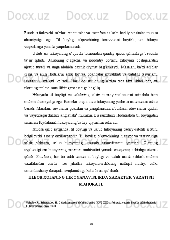 Bunda   sifatlovchi   so‘zlar,   sinonimlar   va   metaforalar   kabi   badiiy   vositalar   muhim
ahamiyatga   ega.   Til   boyligi   o‘quvchining   tasavvurini   boyitib,   uni   hikoya
voqealariga yanada yaqinlashtiradi.
Uslub esa hikoyaning o‘quvchi tomonidan qanday qabul qilinishiga bevosita
ta’sir   qiladi.   Uslubning   o‘zgacha   va   noodatiy   bo‘lishi   hikoyani   boshqalardan
ajratib   turadi   va   unga   alohida   estetik   qiymat   bag‘ishlaydi.   Masalan,   ba‘zi   adiblar
qisqa   va   aniq   ifodalarni   afzal   ko‘rsa,   boshqalar   murakkab   va   batafsil   tasvirlarni
ishlatishni   ma‘qul   ko‘radi.   Har   ikki   uslubning   o‘ziga   xos   afzalliklari   bor,   va
ularning tanlovi muallifning maqsadiga bog‘liq.
Hikoyada   til   boyligi   va   uslubning   ta’siri   ramziy   ma‘nolarni   ochishda   ham
muhim ahamiyatga ega. Ramzlar orqali adib hikoyaning yashirin mazmunini ochib
beradi. Masalan, suv ramzi poklikni va yangilanishni ifodalasa, olov ramzi qudrat
va vayronagarchilikni anglatishi 4
 mumkin. Bu ramzlarni ifodalashda til boyligidan
samarali foydalanish hikoyaning badiiy qiymatini oshiradi.
Xulosa   qilib   aytganda,   til   boyligi   va   uslub   hikoyaning   badiiy-estetik   sifatini
belgilovchi asosiy omillardandir. Til boyligi o‘quvchining hissiyot va tasavvuriga
ta’sir   o‘tkazsa,   uslub   hikoyaning   umumiy   atmosferasini   yaratadi.   Ularning
uyg‘unligi esa hikoyaning mazmun-mohiyatini yanada chuqurroq ochishga xizmat
qiladi.   Shu   bois,   har   bir   adib   uchun   til   boyligi   va   uslub   ustida   ishlash   muhim
vazifalardan   biridir.   Bu   jihatlar   hikoyanavislikning   nafaqat   milliy,   balki
umumbashariy darajada rivojlanishiga katta hissa qo‘shadi.
III.BOB. XOJANING HIKOYANAVISLIKDA XARAKTER YARATISH
MAHORATI .
4
 Vohidov R., Eshonqulov H. O’zbek mumtoz adabiyoti tarixi (XVI-XIX asr birinchi yarmi). Darslik ikkinchi nashr.
-T.: Innovatsiya-Ziyo. 2020. 
20 