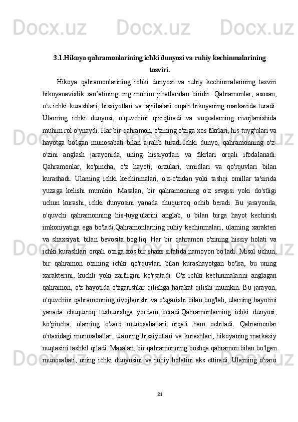 3.1. Hikoya qahramonlarining ichki dunyosi va ruhiy kechinmalarining
tasviri.
Hikoya   qahramonlarining   ichki   dunyosi   va   ruhiy   kechinmalarining   tasviri
hikoyanavislik   san’atining   eng   muhim   jihatlaridan   biridir.   Qahramonlar,   asosan,
o'z  ichki  kurashlari,  hissiyotlari  va  tajribalari   orqali   hikoyaning markazida  turadi.
Ularning   ichki   dunyosi,   o'quvchini   qiziqtiradi   va   voqealarning   rivojlanishida
muhim rol o'ynaydi. Har bir qahramon, o'zining o'ziga xos fikrlari, his-tuyg'ulari va
hayotga   bo'lgan   munosabati   bilan   ajralib   turadi.Ichki   dunyo,   qahramonning   o'z-
o'zini   anglash   jarayonida,   uning   hissiyotlari   va   fikrlari   orqali   ifodalanadi.
Qahramonlar,   ko'pincha,   o'z   hayoti,   orzulari,   umidlari   va   qo'rquvlari   bilan
kurashadi.   Ularning   ichki   kechinmalari,   o'z-o'zidan   yoki   tashqi   omillar   ta'sirida
yuzaga   kelishi   mumkin.   Masalan,   bir   qahramonning   o'z   sevgisi   yoki   do'stligi
uchun   kurashi,   ichki   dunyosini   yanada   chuqurroq   ochib   beradi.   Bu   jarayonda,
o'quvchi   qahramonning   his-tuyg'ularini   anglab,   u   bilan   birga   hayot   kechirish
imkoniyatiga   ega   bo'ladi.Qahramonlarning   ruhiy   kechinmalari,   ularning   xarakteri
va   shaxsiyati   bilan   bevosita   bog'liq.   Har   bir   qahramon   o'zining   hissiy   holati   va
ichki kurashlari orqali o'ziga xos bir shaxs sifatida namoyon bo'ladi. Misol uchun,
bir   qahramon   o'zining   ichki   qo'rquvlari   bilan   kurashayotgan   bo'lsa,   bu   uning
xarakterini,   kuchli   yoki   zaifligini   ko'rsatadi.   O'z   ichki   kechinmalarini   anglagan
qahramon,   o'z   hayotida   o'zgarishlar   qilishga   harakat   qilishi   mumkin.   Bu   jarayon,
o'quvchini qahramonning rivojlanishi va o'zgarishi bilan bog'lab, ularning hayotini
yanada   chuqurroq   tushunishga   yordam   beradi.Qahramonlarning   ichki   dunyosi,
ko'pincha,   ularning   o'zaro   munosabatlari   orqali   ham   ochiladi.   Qahramonlar
o'rtasidagi  munosabatlar,  ularning hissiyotlari  va  kurashlari, hikoyaning markaziy
nuqtasini tashkil qiladi.  Masalan, bir qahramonning boshqa qahramon bilan bo'lgan
munosabati,   uning   ichki   dunyosini   va   ruhiy   holatini   aks   ettiradi.   Ularning   o'zaro
21 