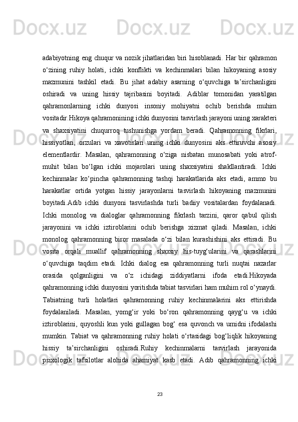 adabiyotning eng chuqur va nozik jihatlaridan biri hisoblanadi. Har bir qahramon
o‘zining   ruhiy   holati,   ichki   konflikti   va   kechinmalari   bilan   hikoyaning   asosiy
mazmunini   tashkil   etadi.   Bu   jihat   adabiy   asarning   o‘quvchiga   ta’sirchanligini
oshiradi   va   uning   hissiy   tajribasini   boyitadi.   Adiblar   tomonidan   yaratilgan
qahramonlarning   ichki   dunyosi   insoniy   mohiyatni   ochib   berishda   muhim
vositadir.Hikoya qahramonining ichki dunyosini tasvirlash jarayoni uning xarakteri
va   shaxsiyatini   chuqurroq   tushunishga   yordam   beradi.   Qahramonning   fikrlari,
hissiyotlari,   orzulari   va   xavotirlari   uning   ichki   dunyosini   aks   ettiruvchi   asosiy
elementlardir.   Masalan,   qahramonning   o‘ziga   nisbatan   munosabati   yoki   atrof-
muhit   bilan   bo‘lgan   ichki   mojarolari   uning   shaxsiyatini   shakllantiradi.   Ichki
kechinmalar   ko‘pincha   qahramonning   tashqi   harakatlarida   aks   etadi,   ammo   bu
harakatlar   ortida   yotgan   hissiy   jarayonlarni   tasvirlash   hikoyaning   mazmunini
boyitadi.Adib   ichki   dunyoni   tasvirlashda   turli   badiiy   vositalardan   foydalanadi.
Ichki   monolog   va   dialoglar   qahramonning   fikrlash   tarzini,   qaror   qabul   qilish
jarayonini   va   ichki   iztiroblarini   ochib   berishga   xizmat   qiladi.   Masalan,   ichki
monolog   qahramonning   biror   masalada   o‘zi   bilan   kurashishini   aks   ettiradi.   Bu
vosita   orqali   muallif   qahramonning   shaxsiy   his-tuyg‘ularini   va   qarashlarini
o‘quvchiga   taqdim   etadi.   Ichki   dialog   esa   qahramonning   turli   nuqtai   nazarlar
orasida   qolganligini   va   o‘z   ichidagi   ziddiyatlarni   ifoda   etadi.Hikoyada
qahramonning ichki dunyosini yoritishda tabiat tasvirlari ham muhim rol o‘ynaydi.
Tabiatning   turli   holatlari   qahramonning   ruhiy   kechinmalarini   aks   ettirishda
foydalaniladi.   Masalan,   yomg‘ir   yoki   bo‘ron   qahramonning   qayg‘u   va   ichki
iztiroblarini,   quyoshli   kun   yoki   gullagan   bog‘   esa   quvonch   va   umidni   ifodalashi
mumkin.   Tabiat   va   qahramonning   ruhiy   holati   o‘rtasidagi   bog‘liqlik   hikoyaning
hissiy   ta’sirchanligini   oshiradi.Ruhiy   kechinmalarni   tasvirlash   jarayonida
psixologik   tafsilotlar   alohida   ahamiyat   kasb   etadi.   Adib   qahramonning   ichki
23