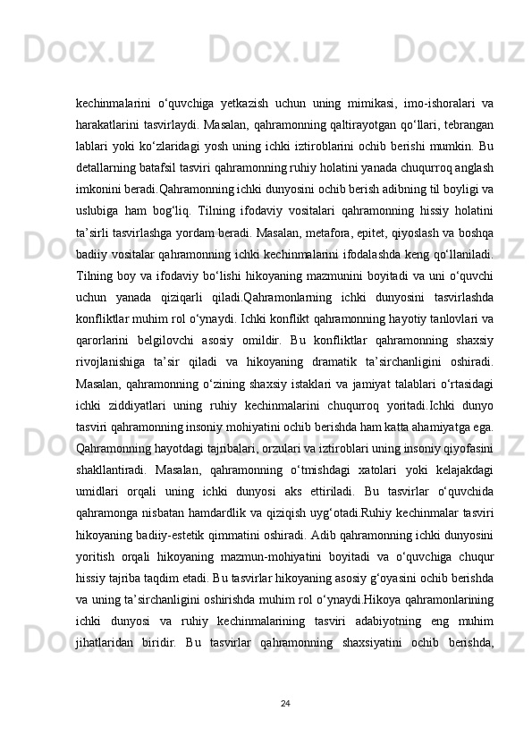 kechinmalarini   o‘quvchiga   yetkazish   uchun   uning   mimikasi,   imo-ishoralari   va
harakatlarini  tasvirlaydi. Masalan,  qahramonning qaltirayotgan qo‘llari, tebrangan
lablari   yoki   ko‘zlaridagi   yosh   uning   ichki   iztiroblarini   ochib   berishi   mumkin.   Bu
detallarning batafsil tasviri qahramonning ruhiy holatini yanada chuqurroq anglash
imkonini beradi.Qahramonning ichki dunyosini ochib berish adibning til boyligi va
uslubiga   ham   bog‘liq.   Tilning   ifodaviy   vositalari   qahramonning   hissiy   holatini
ta’sirli tasvirlashga yordam beradi. Masalan, metafora, epitet, qiyoslash va boshqa
badiiy vositalar qahramonning ichki kechinmalarini ifodalashda keng qo‘llaniladi.
Tilning  boy  va  ifodaviy  bo‘lishi   hikoyaning  mazmunini   boyitadi   va  uni   o‘quvchi
uchun   yanada   qiziqarli   qiladi.Qahramonlarning   ichki   dunyosini   tasvirlashda
konfliktlar muhim rol o‘ynaydi. Ichki konflikt qahramonning hayotiy tanlovlari va
qarorlarini   belgilovchi   asosiy   omildir.   Bu   konfliktlar   qahramonning   shaxsiy
rivojlanishiga   ta’sir   qiladi   va   hikoyaning   dramatik   ta’sirchanligini   oshiradi.
Masalan,   qahramonning   o‘zining   shaxsiy   istaklari   va   jamiyat   talablari   o‘rtasidagi
ichki   ziddiyatlari   uning   ruhiy   kechinmalarini   chuqurroq   yoritadi.Ichki   dunyo
tasviri qahramonning insoniy mohiyatini ochib berishda ham katta ahamiyatga ega.
Qahramonning hayotdagi tajribalari, orzulari va iztiroblari uning insoniy qiyofasini
shakllantiradi.   Masalan,   qahramonning   o‘tmishdagi   xatolari   yoki   kelajakdagi
umidlari   orqali   uning   ichki   dunyosi   aks   ettiriladi.   Bu   tasvirlar   o‘quvchida
qahramonga  nisbatan  hamdardlik  va  qiziqish   uyg‘otadi.Ruhiy   kechinmalar   tasviri
hikoyaning badiiy-estetik qimmatini oshiradi. Adib qahramonning ichki dunyosini
yoritish   orqali   hikoyaning   mazmun-mohiyatini   boyitadi   va   o‘quvchiga   chuqur
hissiy tajriba taqdim etadi. Bu tasvirlar hikoyaning asosiy g‘oyasini ochib berishda
va uning ta’sirchanligini oshirishda muhim rol o‘ynaydi.Hikoya qahramonlarining
ichki   dunyosi   va   ruhiy   kechinmalarining   tasviri   adabiyotning   eng   muhim
jihatlaridan   biridir.   Bu   tasvirlar   qahramonning   shaxsiyatini   ochib   berishda,
24 