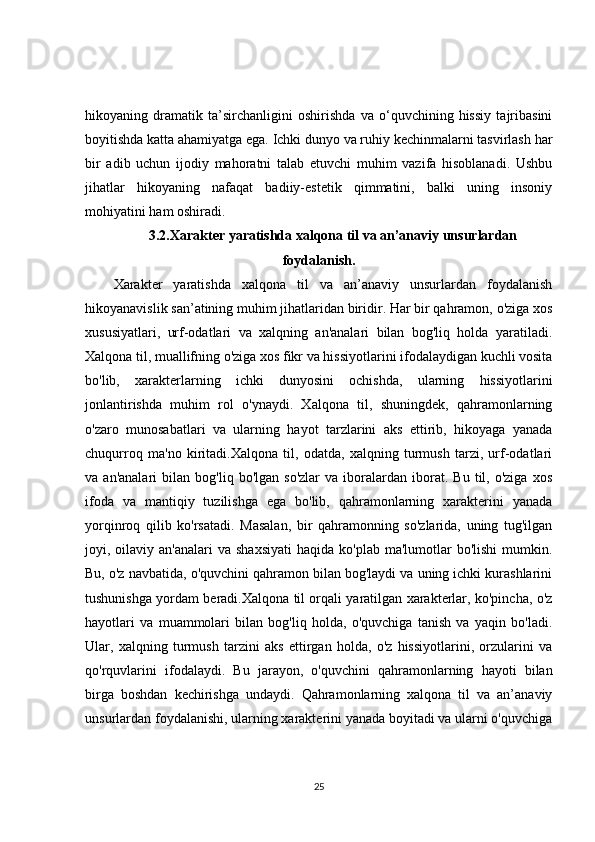 hikoyaning   dramatik   ta’sirchanligini   oshirishda   va   o‘quvchining   hissiy   tajribasini
boyitishda katta ahamiyatga ega. Ichki dunyo va ruhiy kechinmalarni tasvirlash har
bir   adib   uchun   ijodiy   mahoratni   talab   etuvchi   muhim   vazifa   hisoblanadi.   Ushbu
jihatlar   hikoyaning   nafaqat   badiiy-estetik   qimmatini,   balki   uning   insoniy
mohiyatini ham oshiradi.
3.2.Xarakter yaratishda xalqona til va an’anaviy unsurlardan
foydalanish.
Xarakter   yaratishda   xalqona   til   va   an’anaviy   unsurlardan   foydalanish
hikoyanavislik san’atining muhim jihatlaridan biridir. Har bir qahramon, o'ziga xos
xususiyatlari,   urf-odatlari   va   xalqning   an'analari   bilan   bog'liq   holda   yaratiladi.
Xalqona til, muallifning o'ziga xos fikr va hissiyotlarini ifodalaydigan kuchli vosita
bo'lib,   xarakterlarning   ichki   dunyosini   ochishda,   ularning   hissiyotlarini
jonlantirishda   muhim   rol   o'ynaydi.   Xalqona   til,   shuningdek,   qahramonlarning
o'zaro   munosabatlari   va   ularning   hayot   tarzlarini   aks   ettirib,   hikoyaga   yanada
chuqurroq   ma'no   kiritadi.Xalqona   til,   odatda,   xalqning   turmush   tarzi,   urf-odatlari
va  an'analari   bilan   bog'liq  bo'lgan   so'zlar   va   iboralardan   iborat.   Bu   til,  o'ziga   xos
ifoda   va   mantiqiy   tuzilishga   ega   bo'lib,   qahramonlarning   xarakterini   yanada
yorqinroq   qilib   ko'rsatadi.   Masalan,   bir   qahramonning   so'zlarida,   uning   tug'ilgan
joyi, oilaviy  an'analari  va  shaxsiyati   haqida ko'plab  ma'lumotlar  bo'lishi  mumkin.
Bu, o'z navbatida, o'quvchini qahramon bilan bog'laydi va uning ichki kurashlarini
tushunishga yordam beradi.Xalqona til orqali yaratilgan xarakterlar, ko'pincha, o'z
hayotlari   va   muammolari   bilan   bog'liq   holda,   o'quvchiga   tanish   va   yaqin   bo'ladi.
Ular,   xalqning   turmush   tarzini   aks   ettirgan   holda,   o'z   hissiyotlarini,   orzularini   va
qo'rquvlarini   ifodalaydi.   Bu   jarayon,   o'quvchini   qahramonlarning   hayoti   bilan
birga   boshdan   kechirishga   undaydi.   Qahramonlarning   xalqona   til   va   an’anaviy
unsurlardan foydalanishi, ularning xarakterini yanada boyitadi va ularni o'quvchiga
25 