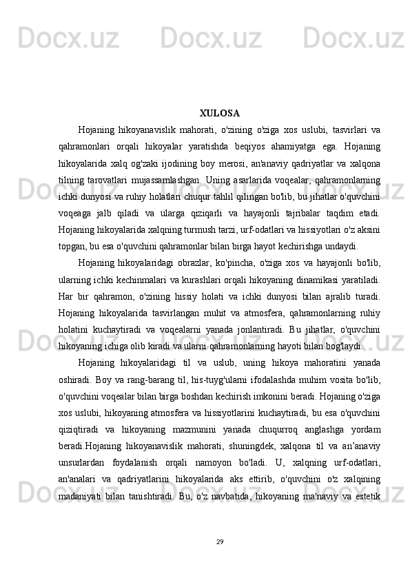 XULOSA
Hojaning   hikoyanavislik   mahorati,   o'zining   o'ziga   xos   uslubi,   tasvirlari   va
qahramonlari   orqali   hikoyalar   yaratishda   beqiyos   ahamiyatga   ega.   Hojaning
hikoyalarida   xalq   og'zaki   ijodining   boy   merosi,   an'anaviy   qadriyatlar   va   xalqona
tilning   tarovatlari   mujassamlashgan.   Uning   asarlarida   voqealar,   qahramonlarning
ichki dunyosi va ruhiy holatlari chuqur tahlil qilingan bo'lib, bu jihatlar o'quvchini
voqeaga   jalb   qiladi   va   ularga   qiziqarli   va   hayajonli   tajribalar   taqdim   etadi.
Hojaning hikoyalarida xalqning turmush tarzi, urf-odatlari va hissiyotlari o'z aksini
topgan, bu esa o'quvchini qahramonlar bilan birga hayot kechirishga undaydi.
Hojaning   hikoyalaridagi   obrazlar,   ko'pincha,   o'ziga   xos   va   hayajonli   bo'lib,
ularning ichki kechinmalari va kurashlari orqali hikoyaning dinamikasi yaratiladi.
Har   bir   qahramon,   o'zining   hissiy   holati   va   ichki   dunyosi   bilan   ajralib   turadi.
Hojaning   hikoyalarida   tasvirlangan   muhit   va   atmosfera,   qahramonlarning   ruhiy
holatini   kuchaytiradi   va   voqealarni   yanada   jonlantiradi.   Bu   jihatlar,   o'quvchini
hikoyaning ichiga olib kiradi va ularni qahramonlarning hayoti bilan bog'laydi.
Hojaning   hikoyalaridagi   til   va   uslub,   uning   hikoya   mahoratini   yanada
oshiradi.   Boy   va   rang-barang   til,   his-tuyg'ularni   ifodalashda   muhim   vosita   bo'lib,
o'quvchini voqealar bilan birga boshdan kechirish imkonini beradi. Hojaning o'ziga
xos uslubi, hikoyaning atmosfera va hissiyotlarini kuchaytiradi, bu esa o'quvchini
qiziqtiradi   va   hikoyaning   mazmunini   yanada   chuqurroq   anglashga   yordam
beradi.Hojaning   hikoyanavislik   mahorati,   shuningdek,   xalqona   til   va   an’anaviy
unsurlardan   foydalanish   orqali   namoyon   bo'ladi.   U,   xalqning   urf-odatlari,
an'analari   va   qadriyatlarini   hikoyalarida   aks   ettirib,   o'quvchini   o'z   xalqining
madaniyati   bilan   tanishtiradi.   Bu,   o'z   navbatida,   hikoyaning   ma'naviy   va   estetik
29 