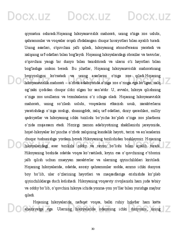 qiymatini   oshiradi.Hojaning   hikoyanavislik   mahorati,   uning   o'ziga   xos   uslubi,
qahramonlar va voqealar orqali ifodalangan chuqur hissiyotlari bilan ajralib turadi.
Uning   asarlari,   o'quvchini   jalb   qiladi,   hikoyaning   atmosferasini   yaratadi   va
xalqning urf-odatlari bilan bog'laydi. Hojaning hikoyalaridagi obrazlar va tasvirlar,
o'quvchini   yangi   bir   dunyo   bilan   tanishtiradi   va   ularni   o'z   hayotlari   bilan
bog'lashga   imkon   beradi.   Bu   jihatlar,   Hojaning   hikoyanavislik   mahoratining
beqiyosligini   ko'rsatadi   va   uning   asarlarini   o'ziga   xos   qiladi.Hojaning
hikoyanavislik mahorati – o‘zbek adabiyotida o‘ziga xos o‘ringa ega bo‘lgan, xalq
og‘zaki   ijodidan   chuqur   ildiz   olgan   bir   san’atdir.   U,   avvalo,   hikoya   qilishning
o‘ziga   xos   usullarini   va   texnikalarini   o‘z   ichiga   oladi.   Hojaning   hikoyanavislik
mahorati,   uning   so‘zlash   uslubi,   voqealarni   etkazish   usuli,   xarakterlarni
yaratishdagi   o‘ziga   xosligi,   shuningdek,   xalq   urf-odatlari,   diniy   qarashlari,   milliy
qadriyatlar   va   hikoyaning   ichki   tuzilishi   bo‘yicha   ko‘plab   o‘ziga   xos   jihatlarni
o‘zida   mujassam   etadi.   Hozirgi   zamon   adabiyotining   shakllanishi   jarayonida,
hojat-hikoyalar ko‘pincha o‘zbek xalqining kundalik hayoti, tarixi va an’analarini
chuqur tushunishga  yordam  beradi.Hikoyaning tuzilishidan boshlaymiz. Hojaning
hikoyalaridagi   asar   tuzilishi   oddiy   va   ravon   bo‘lishi   bilan   ajralib   turadi.
Hikoyaning   boshida   odatda   voqea   ko‘rsatiladi,   keyin   esa   o‘quvchining   e’tiborini
jalb   qilish   uchun   muayyan   xarakterlar   va   ularning   qiyinchiliklari   kiritiladi.
Hojaning   hikoyalarida,   odatda,   asosiy   qahramonlar   sodda,   ammo   ichki   dunyosi
boy   bo‘lib,   ular   o‘zlarining   hayotlari   va   maqsadlariga   erishishda   ko‘plab
qiyinchiliklarga duch kelishadi. Hikoyaning voqeaviy rivojlanishi ham juda tabiiy
va oddiy bo‘lib, o‘quvchini hikoya ichida yonma-yon yo‘llar bilan yurishga majbur
qiladi.
Hojaning   hikoyalarida,   nafaqat   voqea,   balki   ruhiy   holatlar   ham   katta
ahamiyatga   ega.   Ularning   hikoyalarida   odamning   ichki   dunyosini,   uning
30 