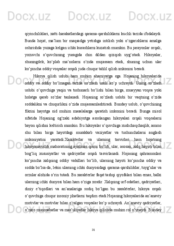 qiyinchiliklari, xatti-harakatlaridagi qarama-qarshiliklarni kuchli tarzda ifodalaydi.
Bunda   hojat,   ma’lum   bir   maqsadga   yetishga   intilish   yoki   o‘zgarishlarni   amalga
oshirishda yuzaga kelgan ichki kurashlarni kuzatish mumkin. Bu jarayonlar orqali,
yozuvchi   o‘quvchining   yuragida   chin   dildan   qiziqish   uyg‘otadi.   Hikoyalar,
shuningdek,   ko‘plab   ma’nolarni   o‘zida   mujassam   etadi,   shuning   uchun   ular
ko‘pincha oddiy voqealar orqali juda chuqur tahlil qilish imkonini beradi.
Hikoya   qilish   uslubi   ham   muhim   ahamiyatga   ega.   Hojaning   hikoyalarida
oddiy   va   oddiy   bo‘lmagan   tarzda   so‘zlash   usuli   ko‘p   uchraydi.   Uning   so‘zlash
uslubi   o‘quvchiga   yaqin   va   tushunarli   bo‘lishi   bilan   birga,   muayyan   voqea   yoki
holatga   qarab   so‘zlar   tanlanadi.   Hojaning   so‘zlash   uslubi   bir   vaqtning   o‘zida
soddalikni va chuqurlikni o‘zida mujassamlashtiradi. Bunday uslub, o‘quvchining
fikrini   hayotga   oid   muhim   masalalarga   qaratish   imkonini   beradi.   Bunga   misol
sifatida   Hojaning   og‘zaki   adabiyotga   asoslangan   hikoyalari   orqali   voqealarni
bayon qilishni keltirish mumkin. Bu hikoyalar o‘quvchiga xushchaqchaqlik, ammo
shu   bilan   birga   hayotdagi   murakkab   vaziyatlar   va   tushunchalarni   anglash
imkoniyatini   yaratadi.Xarakterlar   va   ularning   tasvirlari   ham   hojatning
hikoyanavislik mahoratining ajralmas qismi bo‘lib, ular, asosan, xalq hayoti bilan
bog‘liq   xususiyatlar   va   qadriyatlar   orqali   tasvirlanadi.   Hojaning   qahramonlari
ko‘pincha   xalqning   oddiy   vakillari   bo‘lib,   ularning   hayoti   ko‘pincha   oddiy   va
sodda bo‘lsa-da, lekin ularning ichki dunyosidagi qarama-qarshiliklar, tuyg‘ular va
orzular alohida o‘rin tutadi. Bu xarakterlar faqat tashqi qiyofalari bilan emas, balki
ularning ichki dunyosi bilan ham o‘ziga xosdir. Xalqning urf-odatlari, qadriyatlari,
diniy   e’tiqodlari   va   an’analariga   sodiq   bo‘lgan   bu   xarakterlar,   hikoya   orqali
o‘quvchiga chuqur insoniy jihatlarni taqdim etadi.Hojaning hikoyalarida an’anaviy
motivlar va motivlar bilan o‘ralgan voqealar ko‘p uchraydi. An’anaviy qadriyatlar,
o‘zaro munosabatlar va mas’uliyatlar hikoya qilishda muhim rol o‘ynaydi. Bunday
31 