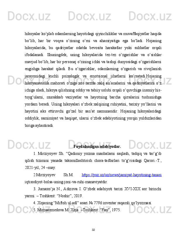 hikoyalar ko‘plab odamlarning hayotidagi qiyinchiliklar va muvaffaqiyatlar haqida
bo‘lib,   har   bir   voqea   o‘zining   o‘rni   va   ahamiyatiga   ega   bo‘ladi.   Hojaning
hikoyalarida,   bu   qadriyatlar   odatda   bevosita   harakatlar   yoki   suhbatlar   orqali
ifodalanadi.   Shuningdek,   uning   hikoyalarida   tez-tez   o‘zgarishlar   va   o‘sishlar
mavjud bo‘lib, har bir personaj o‘zining ichki va tashqi dunyosidagi o‘zgarishlarni
engishga   harakat   qiladi.   Bu   o‘zgarishlar,   odamlarning   o‘zgarish   va   rivojlanish
jarayonidagi   kuchli   psixologik   va   emotsional   jihatlarni   ko‘rsatadi.Hojaning
hikoyanavislik   mahorati   o‘ziga   xos   tarzda   xalq   an’analarini   va   qadriyatlarini   o‘z
ichiga oladi, hikoya qilishning oddiy va tabiiy uslubi orqali o‘quvchiga insoniy his-
tuyg‘ularni,   murakkab   vaziyatlar   va   hayotning   barcha   qirralarini   tushunishga
yordam  beradi. Uning hikoyalari  o‘zbek xalqining ruhiyatini, tarixiy yo‘llarini va
hayotini   aks   ettiruvchi   go‘zal   bir   san’at   namunasidir.   Hojaning   hikoyalaridagi
oddiylik,  samimiyat   va  haqiqat,  ularni   o‘zbek   adabiyotining  yorqin  yulduzlaridan
biriga aylantiradi.
Foydalanilgan adabiyotlar.
1.   Mirziyoyev   Sh.   “Qadimiy   yozma   manbalarni   saqlash,   tadqiq   va   tar’g‘ib
qilish   tizimini   yanada   takomillashtirish   chora-tadbirlari   to‘g‘risidagi   Qarori.-T.,
2021-yil, 24 –may. 
2. Mirziy oy ev   Sh.M.   https://yuz.uz/uz/news/jamiyat-hayotining-tanasi
iqtisodiyot-bolsa-uning-joni-va-ruhi-manaviyatdir. 
3 .   Jumaxo‘ja   N.,   Adizova   I.   O‘zbek   adabiyoti   tarixi   XVI-XIX   asr   birinchi
yarmi. – Toshkent: “Noshir”, 2019. 
4 . Xojaning “Miftoh ul-adl” asari № 7796 inventar raqamli qo‘lyozmasi. 
5 . Mirzaaxmedova M. Xoja. –Toshkent: “Fan”, 1975. 
32 