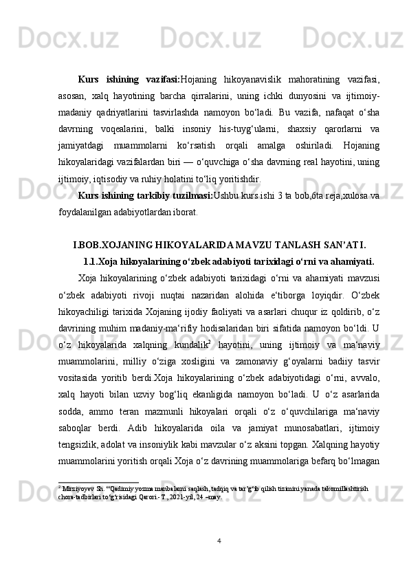 Kurs   ishining   vazifasi: Hojaning   hikoyanavislik   mahoratining   vazifasi,
asosan,   xalq   hayotining   barcha   qirralarini,   uning   ichki   dunyosini   va   ijtimoiy-
madaniy   qadriyatlarini   tasvirlashda   namoyon   bo‘ladi.   Bu   vazifa,   nafaqat   o‘sha
davrning   voqealarini,   balki   insoniy   his-tuyg‘ularni,   shaxsiy   qarorlarni   va
jamiyatdagi   muammolarni   ko‘rsatish   orqali   amalga   oshiriladi.   Hojaning
hikoyalaridagi vazifalardan biri — o‘quvchiga o‘sha davrning real hayotini, uning
ijtimoiy, iqtisodiy va ruhiy holatini to‘liq yoritishdir.
Kurs ishining tarkibiy tuzilmasi: Ushbu kurs ishi 3 ta bob,6ta reja,xulosa va
foydalanilgan adabiyotlardan iborat.
I.BOB. XOJANING HIKOYALARIDA MAVZU TANLASH SAN’ATI .
1.1. Xoja hikoyalarining o‘zbek adabiyoti tarixidagi o‘rni va ahamiyati.
Xoja   hikoyalarining   o‘zbek   adabiyoti   tarixidagi   o‘rni   va   ahamiyati   mavzusi
o‘zbek   adabiyoti   rivoji   nuqtai   nazaridan   alohida   e‘tiborga   loyiqdir.   O‘zbek
hikoyachiligi   tarixida  Xojaning   ijodiy  faoliyati   va   asarlari   chuqur   iz  qoldirib,  o‘z
davrining   muhim   madaniy-ma‘rifiy  hodisalaridan   biri   sifatida  namoyon   bo‘ldi.   U
o‘z   hikoyalarida   xalqning   kundalik 2
  hayotini,   uning   ijtimoiy   va   ma‘naviy
muammolarini,   milliy   o‘ziga   xosligini   va   zamonaviy   g‘oyalarni   badiiy   tasvir
vositasida   yoritib   berdi.Xoja   hikoyalarining   o‘zbek   adabiyotidagi   o‘rni,   avvalo,
xalq   hayoti   bilan   uzviy   bog‘liq   ekanligida   namoyon   bo‘ladi.   U   o‘z   asarlarida
sodda,   ammo   teran   mazmunli   hikoyalari   orqali   o‘z   o‘quvchilariga   ma‘naviy
saboqlar   berdi.   Adib   hikoyalarida   oila   va   jamiyat   munosabatlari,   ijtimoiy
tengsizlik, adolat va insoniylik kabi mavzular o‘z aksini topgan. Xalqning hayotiy
muammolarini yoritish orqali Xoja o‘z davrining muammolariga befarq bo‘lmagan
2
 Mirziyoyev Sh. “Qadimiy yozma manbalarni saqlash, tadqiq va tar’g‘ib qilish tizimini yanada takomillashtirish 
chora-tadbirlari to‘g‘risidagi Qarori.-T., 2021-yil, 24 –may. 
4 