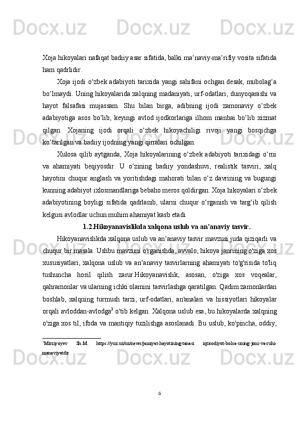 Xoja hikoyalari nafaqat badiiy asar sifatida, balki ma‘naviy-ma‘rifiy vosita sifatida
ham qadrlidir.
Xoja ijodi o‘zbek adabiyoti tarixida yangi sahifani  ochgan desak, mubolag‘a
bo‘lmaydi. Uning hikoyalarida xalqning madaniyati, urf-odatlari, dunyoqarashi va
hayot   falsafasi   mujassam.   Shu   bilan   birga,   adibning   ijodi   zamonaviy   o‘zbek
adabiyotiga   asos   bo‘lib,   keyingi   avlod   ijodkorlariga   ilhom   manbai   bo‘lib   xizmat
qilgan.   Xojaning   ijodi   orqali   o‘zbek   hikoyachiligi   rivoji   yangi   bosqichga
ko‘tarilgan va badiiy ijodning yangi qirralari ochilgan.
Xulosa  qilib  aytganda,   Xoja  hikoyalarining  o‘zbek  adabiyoti  tarixidagi   o‘rni
va   ahamiyati   beqiyosdir.   U   o‘zining   badiiy   yondashuvi,   realistik   tasviri,   xalq
hayotini   chuqur   anglash   va   yoritishdagi   mahorati   bilan   o‘z   davrining   va   bugungi
kunning adabiyot ixlosmandlariga bebaho meros qoldirgan. Xoja hikoyalari o‘zbek
adabiyotining   boyligi   sifatida   qadrlanib,   ularni   chuqur   o‘rganish   va   targ‘ib   qilish
kelgusi avlodlar uchun muhim ahamiyat kasb etadi.
1.2. Hikoyanavislikda xalqona uslub va an’anaviy tasvir .
Hikoyanavislikda xalqona uslub va an’anaviy tasvir mavzusi juda qiziqarli va
chuqur bir masala. Ushbu mavzuni o'rganishda, avvalo, hikoya janrining o'ziga xos
xususiyatlari,   xalqona   uslub   va   an’anaviy   tasvirlarning   ahamiyati   to'g'risida   to'liq
tushuncha   hosil   qilish   zarur.Hikoyanavislik,   asosan,   o'ziga   xos   voqealar,
qahramonlar va ularning ichki olamini tasvirlashga qaratilgan. Qadim zamonlardan
boshlab,   xalqning   turmush   tarzi,   urf-odatlari,   an'analari   va   hissiyotlari   hikoyalar
orqali avloddan-avlodga 3
 o'tib kelgan. Xalqona uslub esa, bu hikoyalarda xalqning
o'ziga xos til, ifoda va mantiqiy tuzilishga asoslanadi. Bu uslub, ko'pincha, oddiy,
3
Mirziy oy ev   Sh.M.   https://yuz.uz/uz/news/jamiyat-hayotining-tanasi   iqtisodiyot-bolsa-uning-joni-va-ruhi-
manaviyatdir. 
6 