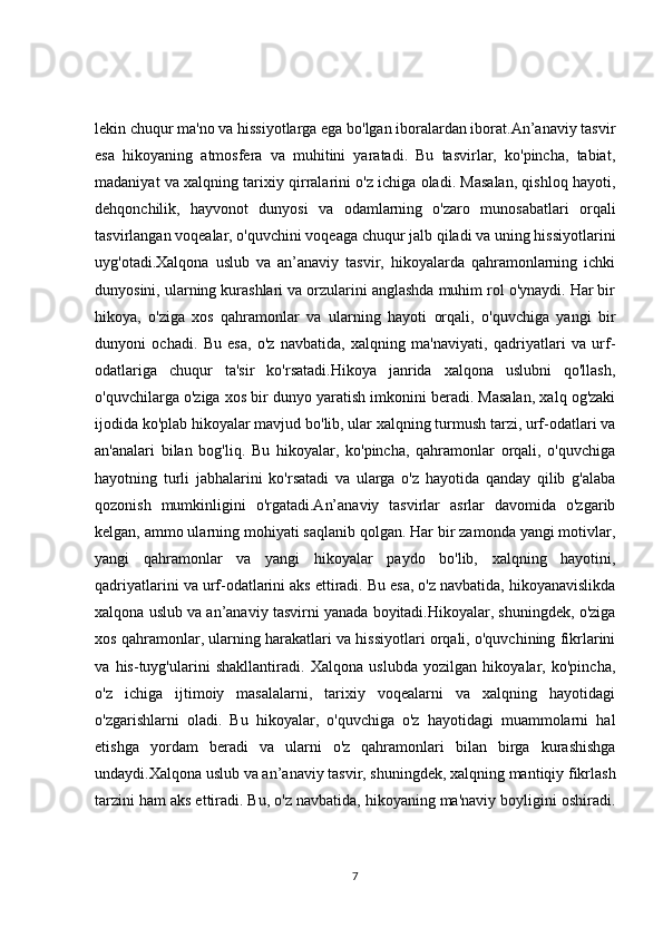 lekin chuqur ma'no va hissiyotlarga ega bo'lgan iboralardan iborat.An’anaviy tasvir
esa   hikoyaning   atmosfera   va   muhitini   yaratadi.   Bu   tasvirlar,   ko'pincha,   tabiat,
madaniyat va xalqning tarixiy qirralarini o'z ichiga oladi. Masalan, qishloq hayoti,
dehqonchilik,   hayvonot   dunyosi   va   odamlarning   o'zaro   munosabatlari   orqali
tasvirlangan voqealar, o'quvchini voqeaga chuqur jalb qiladi va uning hissiyotlarini
uyg'otadi.Xalqona   uslub   va   an’anaviy   tasvir,   hikoyalarda   qahramonlarning   ichki
dunyosini, ularning kurashlari va orzularini anglashda muhim rol o'ynaydi. Har bir
hikoya,   o'ziga   xos   qahramonlar   va   ularning   hayoti   orqali,   o'quvchiga   yangi   bir
dunyoni   ochadi.   Bu   esa,   o'z   navbatida,   xalqning   ma'naviyati,   qadriyatlari   va   urf-
odatlariga   chuqur   ta'sir   ko'rsatadi.Hikoya   janrida   xalqona   uslubni   qo'llash,
o'quvchilarga o'ziga xos bir dunyo yaratish imkonini beradi. Masalan, xalq og'zaki
ijodida ko'plab hikoyalar mavjud bo'lib, ular xalqning turmush tarzi, urf-odatlari va
an'analari   bilan   bog'liq.   Bu   hikoyalar,   ko'pincha,   qahramonlar   orqali,   o'quvchiga
hayotning   turli   jabhalarini   ko'rsatadi   va   ularga   o'z   hayotida   qanday   qilib   g'alaba
qozonish   mumkinligini   o'rgatadi.An’anaviy   tasvirlar   asrlar   davomida   o'zgarib
kelgan, ammo ularning mohiyati saqlanib qolgan. Har bir zamonda yangi motivlar,
yangi   qahramonlar   va   yangi   hikoyalar   paydo   bo'lib,   xalqning   hayotini,
qadriyatlarini va urf-odatlarini aks ettiradi. Bu esa, o'z navbatida, hikoyanavislikda
xalqona uslub va an’anaviy tasvirni yanada boyitadi.Hikoyalar, shuningdek, o'ziga
xos qahramonlar, ularning harakatlari va hissiyotlari orqali, o'quvchining fikrlarini
va   his-tuyg'ularini   shakllantiradi.   Xalqona   uslubda   yozilgan   hikoyalar,   ko'pincha,
o'z   ichiga   ijtimoiy   masalalarni,   tarixiy   voqealarni   va   xalqning   hayotidagi
o'zgarishlarni   oladi.   Bu   hikoyalar,   o'quvchiga   o'z   hayotidagi   muammolarni   hal
etishga   yordam   beradi   va   ularni   o'z   qahramonlari   bilan   birga   kurashishga
undaydi.Xalqona uslub va an’anaviy tasvir, shuningdek, xalqning mantiqiy fikrlash
tarzini ham aks ettiradi. Bu, o'z navbatida, hikoyaning ma'naviy boyligini oshiradi.
7 