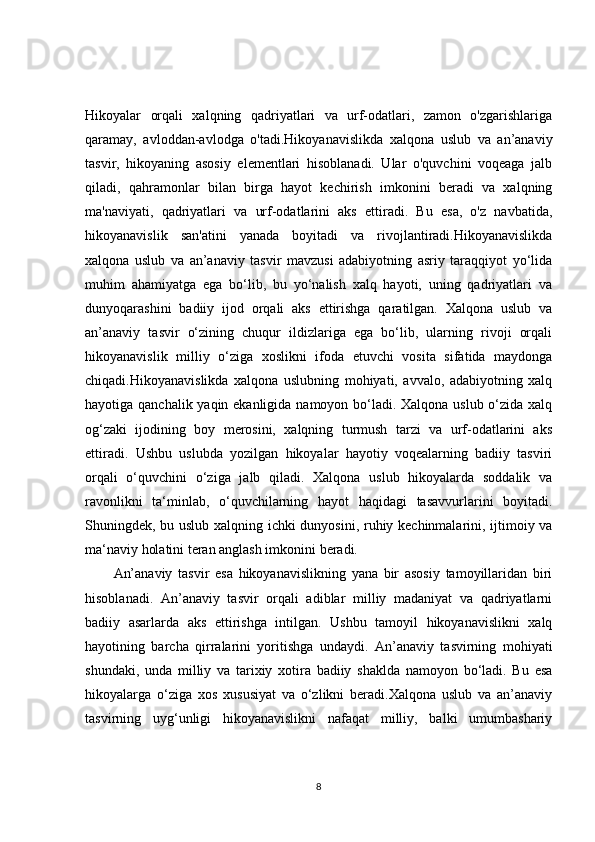 Hikoyalar   orqali   xalqning   qadriyatlari   va   urf-odatlari,   zamon   o'zgarishlariga
qaramay,   avloddan-avlodga   o'tadi.Hikoyanavislikda   xalqona   uslub   va   an’anaviy
tasvir,   hikoyaning   asosiy   elementlari   hisoblanadi.   Ular   o'quvchini   voqeaga   jalb
qiladi,   qahramonlar   bilan   birga   hayot   kechirish   imkonini   beradi   va   xalqning
ma'naviyati,   qadriyatlari   va   urf-odatlarini   aks   ettiradi.   Bu   esa,   o'z   navbatida,
hikoyanavislik   san'atini   yanada   boyitadi   va   rivojlantiradi.Hikoyanavislikda
xalqona   uslub   va   an’anaviy   tasvir   mavzusi   adabiyotning   asriy   taraqqiyot   yo‘lida
muhim   ahamiyatga   ega   bo‘lib,   bu   yo‘nalish   xalq   hayoti,   uning   qadriyatlari   va
dunyoqarashini   badiiy   ijod   orqali   aks   ettirishga   qaratilgan.   Xalqona   uslub   va
an’anaviy   tasvir   o‘zining   chuqur   ildizlariga   ega   bo‘lib,   ularning   rivoji   orqali
hikoyanavislik   milliy   o‘ziga   xoslikni   ifoda   etuvchi   vosita   sifatida   maydonga
chiqadi.Hikoyanavislikda   xalqona   uslubning   mohiyati,   avvalo,   adabiyotning   xalq
hayotiga qanchalik yaqin ekanligida namoyon bo‘ladi. Xalqona uslub o‘zida xalq
og‘zaki   ijodining   boy   merosini,   xalqning   turmush   tarzi   va   urf-odatlarini   aks
ettiradi.   Ushbu   uslubda   yozilgan   hikoyalar   hayotiy   voqealarning   badiiy   tasviri
orqali   o‘quvchini   o‘ziga   jalb   qiladi.   Xalqona   uslub   hikoyalarda   soddalik   va
ravonlikni   ta‘minlab,   o‘quvchilarning   hayot   haqidagi   tasavvurlarini   boyitadi.
Shuningdek, bu uslub xalqning ichki dunyosini, ruhiy kechinmalarini, ijtimoiy va
ma‘naviy holatini teran anglash imkonini beradi.
An’anaviy   tasvir   esa   hikoyanavislikning   yana   bir   asosiy   tamoyillaridan   biri
hisoblanadi.   An’anaviy   tasvir   orqali   adiblar   milliy   madaniyat   va   qadriyatlarni
badiiy   asarlarda   aks   ettirishga   intilgan.   Ushbu   tamoyil   hikoyanavislikni   xalq
hayotining   barcha   qirralarini   yoritishga   undaydi.   An’anaviy   tasvirning   mohiyati
shundaki,   unda   milliy   va   tarixiy   xotira   badiiy   shaklda   namoyon   bo‘ladi.   Bu   esa
hikoyalarga   o‘ziga   xos   xususiyat   va   o‘zlikni   beradi.Xalqona   uslub   va   an’anaviy
tasvirning   uyg‘unligi   hikoyanavislikni   nafaqat   milliy,   balki   umumbashariy
8 