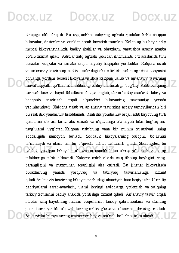 darajaga   olib   chiqadi.   Bu   uyg‘unlikni   xalqning   og‘zaki   ijodidan   kelib   chiqqan
hikoyalar,   dostonlar   va   ertaklar   orqali   kuzatish   mumkin.   Xalqning   bu   boy   ijodiy
merosi   hikoyanavislikda   badiiy   shakllar   va   obrazlarni   yaratishda   asosiy   manba
bo‘lib xizmat qiladi. Adiblar xalq og‘zaki ijodidan ilhomlanib, o‘z asarlarida turli
obrazlar,   voqealar   va   ramzlar   orqali   hayotiy   haqiqatni   yoritadilar.   Xalqona   uslub
va  an’anaviy   tasvirning  badiiy   asarlardagi   aks   ettirilishi   xalqning  ichki   dunyosini
ochishga   yordam   beradi.Hikoyanavislikda   xalqona   uslub   va   an’anaviy   tasvirning
muvaffaqiyatli   qo‘llanilishi   adibning   badiiy   mahoratiga   bog‘liq.   Adib   xalqning
turmush tarzi va hayot falsafasini  chuqur anglab, ularni badiiy asarlarda tabiiy va
haqqoniy   tasvirlash   orqali   o‘quvchini   hikoyaning   mazmuniga   yanada
yaqinlashtiradi.   Xalqona   uslub   va   an’anaviy   tasvirning   asosiy   tamoyillaridan   biri
bu realistik yondashuv hisoblanadi. Realistik yondashuv orqali adib hayotning turli
qirralarini   o‘z   asarlarida   aks   ettiradi   va   o‘quvchiga   o‘z   hayoti   bilan   bog‘liq   his-
tuyg‘ularni   uyg‘otadi.Xalqona   uslubning   yana   bir   muhim   xususiyati   uning
soddaligida   namoyon   bo‘ladi.   Soddalik   hikoyalarning   xalqchil   bo‘lishini
ta‘minlaydi   va   ularni   har   bir   o‘quvchi   uchun   tushunarli   qiladi.   Shuningdek,   bu
uslubda   yozilgan   hikoyalar   o‘quvchini   osonlik   bilan   o‘ziga   jalb   etadi   va   uning
tafakkuriga   ta‘sir   o‘tkazadi.   Xalqona   uslub   o‘zida   xalq   tilining   boyligini,   rang-
barangligini   va   mazmunan   teranligini   aks   ettiradi.   Bu   jihatlar   hikoyalarda
obrazlarning   yanada   yorqinroq   va   tabiiyroq   tasvirlanishiga   xizmat
qiladi.An’anaviy tasvirning hikoyanavislikdagi ahamiyati ham beqiyosdir. U milliy
qadriyatlarni   asrab-avaylash,   ularni   keyingi   avlodlarga   yetkazish   va   xalqning
tarixiy   xotirasini   badiiy   shaklda   yoritishga   xizmat   qiladi.   An’anaviy   tasvir   orqali
adiblar   xalq   hayotining   muhim   voqealarini,   tarixiy   qahramonlarni   va   ularning
jasoratlarini yoritib, o‘quvchilarning milliy g‘urur  va iftixorini  oshirishga intiladi.
Bu tasvirlar hikoyalarning mazmunan boy va ma‘noli bo‘lishini ta‘minlaydi.
9 