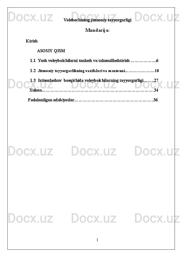 Volebochining jismoniy tayyorgarligi
Mundarija:
Kirish
ASOSIY QISM
1.1  Yosh voleybolchilarni tanlash va takomillashtirish ……………....6
1.2  Jismoniy tayyorgarlikning vazifalari va mazmuni……………….…18
1.3  Ixtisoslashuv  bosqichida voleybolchilarning tayyorgarligi……..27
   Xulosa…………………………………………………………………….34
  Fodalanilgan adabiyotlar………………………………………………..36
1