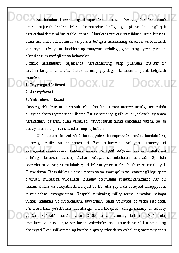 Bu   baholash-texnikaning   darajasi   hisoblanadi.   o’yindagi   har   bir   texnik
usulni   bajarish   bir-biri   bilan   chambarchas   bo’lglanganligi   va   bu   bog’liqlik
harakatlanish tizimidan tashkil  topadi. Harakat  texnikasi  vazifalarini aniq bir usul
bilan   hal   etish   uchun   zarur   va   yetarli   bo’lgan   harakatning   dinamik   va   knematik
xususiyatlaridir   ya’ni,   kuchlarning   muayyan   izchilligi,   gavdaning   ayrim   qismlari
o’rtasidagi muvofiqlidir va hokazolar.
Texnik     harakatlarni     bajarishda     harakatlarning     vaqt     jihatidan     ma’lum   bir
fazalari   farqlanadi.   Odatda   harakatlarning   quyidagi   3   ta   fazasini   ajratib   belgilash
mumkin :
1. Tayyorgarlik fazasi
2. Asosiy fazasi
3. Yakunlovchi fazasi
Tayyorgarlik  fazasini   ahamiyati   ushbu   harakatlar   mexanizmini   amalga   oshirishda
qulayroq sharoit yaratishdan iborat. Bu sharoitlar yugurib kelish, sakrash, aylanma
harakatlarni   bajarish   bilan   yaratiladi.   tayyorgarlik   qismi   qanchalik   yaxshi   bo’lsa
asosiy qismni bajarish shuncha aniqroq bo’ladi.
O’zbekiston   da   voleybol   taraqqiyotini   boshqaruvchi   davlat   tashkilotlari,
ularning   tarkibi   va   shahobchalari   Respublikamizda   voleybol   taraqqiyotini
boshqarish   funksiyasini   jismoniy   tarbiya   va   sport   bo’yicha   davlat   tashkilotlari
tarkibiga   kiruvchi   tuman,   shahar,   viloyat   shahobchalari   bajaradi.   Sportchi
rezervlarini   va   yuqori   malakali   sportchilarni   yetishtirishni   boshqarish   mas’uliyati
O’zbekiston  Respublikasi jismoniy tarbiya va sport qo’mitasi qaramog’idagi sport
o’yinlari   shubasiga   yuklanadi.   Bunday   qo’mitalar   respublikamizning   har   bir
tuman,  shahar   va   viloyatlarda   mavjud   bo’lib,   ular   joylarda   voleybol   taraqqiyotini
ta’minlashga   javobgardirlar.   Respublikamizning   milliy   terma   jamoalari   nafaqat
yuqori   malakali   voleybolchilarni   tayyorlash,   balki   voleybol   bo’yicha   iste’dodli
o’rinbosarlarni   yetishtirish   tadbirlariga   rahbarlik   qilish,   ularga   nazariy   va   uslubiy
yordam   ko’rsatib   turishi   zarur.BO’SM   larda,   umumiy   ta’lim   maktablarida,
texnikum   va   oliy   o’quv   yurtlarida   voleybolni   rivojlantirish   vazifalari   va   uning
ahamiyati Respublikamizning barcha o’quv yurtlarida voleybol eng ommaviy sport