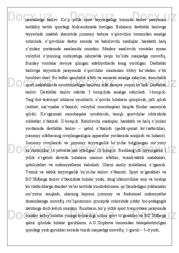 jamoalarga   tanlov.   Ko’p   yillik   sport   tayyorgarligi   tizimida   tanlov   jarayonini
tashkiliy   tartibi   quyidagi   blok-andozada   berilgan.   Bolalarni   dastlabki   tanlovga
tayyorlash   maktab   sharoitida   jismoniy   tarbiya   o’qituvchisi   tomonidan   amalga
oshiriladi,   o’quvchilar   dastur   asosida   va   baholovchi   mashqlar,   harakatli   halq
o’yinlari   yordamida   saralanishi   mumkin.   Mazkur   saralovchi   vositalar   aynan
voleybol   o’yinining   mohiyatiga   nihoyatda   yaqin   bo’lishi   maqsadga   muvofiq.
Bunday   vositalar   tavsiya   qilingan   adabiyotlarda   keng   yoritilgan.   Dastlabki
tanlovga   tayyorlash   jarayonida   o’quvchilar   muntazam   tibbiy   ko’rikdan   o’tib
turishlari shart. Bu tadbir qanchalik sifatli va samarali amalga oshirilsa, shunchalik
sport maktablarida uyushtiriladigan tanlovni sifat darajasi yuqori bo’ladi. Dastlabki
tanlov.   Dastlabki   tanlov   odatda   3   bosqichda   amalga   oshiriladi.   I-bosqich.
Targ’ibot-tashviqot   ishlarini   uyushtirib,   o’quvchi   bolalarni   qiziqtirish,   jalb   qilish
(suhbat,   ma’ruzalar   o’tkazish,   voleybol   musobaqalari   haqida   filmlar   namoyish
qilish).   Ko’rgazmali   musobaqalar   uyushtirish,   taniqli   sportchilar   ishtirokida
suhbatlar   o’tkazish.   II-bosqich.   Baholovchi   mashqlar,   harakatli   va   halq   o’yinlari
yordamida   dastlabki   tanlov   –   qabul   o’tkazish   (qaddi-qomat   ko’rsatkichlari,
jismoniy   sifatlarning   rivojlanganligini   apparatlar   yordamida   aniqlash   va   hokazo).
Jismoniy   rivojlanish   va   jismoniy   tayyorgarlik   bo’yicha   belgilangan   me’yoriy
ko’rsatkichlar   16-jadvalda   aks   ettirilgan.   III-bosqich.   Boshlang’ich   tayyorgarlik   I
yillik   o’rgatish   davrida   bolalarni   maxsus   sifatlari,   texnik-taktik   malakalari,
qobiliyatlari   va   imkoniyatlarini   baholash.   Ularni   nasliy   xislatlarini   o’rganish.
Texnik   va   taktik   tayyorgarlik   bo’yicha   tanlov   o’tkazish.   Sport   to’garaklari   va
BO’SMlarga   tanlov   o’tkazishda   bolalar   yoshi,   shug’ullanuvchilar   soni   va   boshqa
ko’rsatkichlarga standart va bir tartibda yondoshilmasa, qo’llaniladigan yuklamalar
me’yorini   aniqlash,   ularning   hajmini   jismoniy   va   funksional   imkoniyatlar
dinamikasiga   muvofiq   «to’lqinsimon»   prinsipda   oshirishda   jiddiy   bio-pedagogik
xatolarga duch kelish mumkin. Binobarin, ko’p yillik sport trenirovkasi jarayonida
bunday salbiy holatlar yuzaga kelmasligi uchun sport to’garaklari va BO’SMlarga
qabul   qilishda   bolalar   guruhlarini   A.G.Xripkova   tomonidan   tabaqalashtirilgan
quyidagi yosh guruhlari asosida tuzish maqsadga muvofiq: 1-guruh – 5–6 yosh;