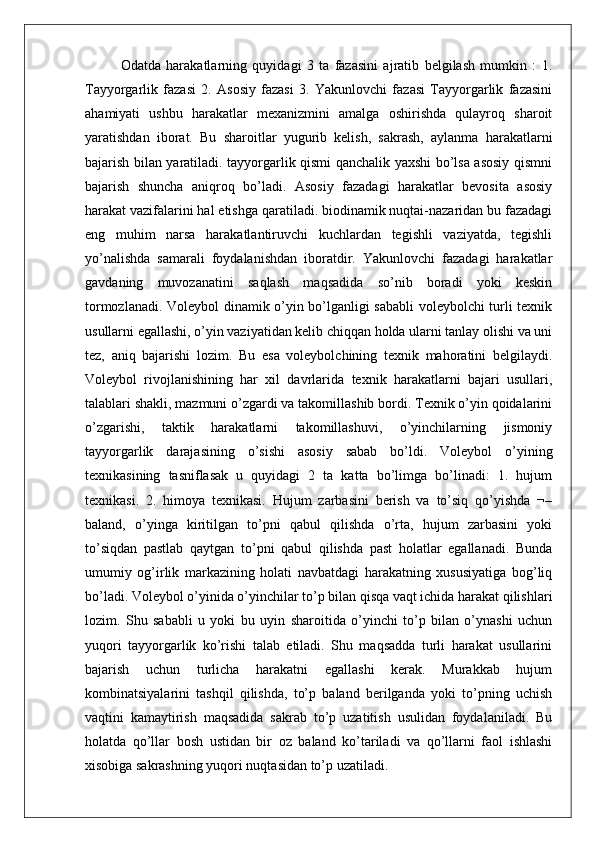 Odatda   harakatlarning   quyidagi   3   ta   fazasini   ajratib   belgilash   mumkin   :   1.
Tayyorgarlik   fazasi   2.   Asosiy   fazasi   3.   Yakunlovchi   fazasi   Tayyorgarlik   fazasini
ahamiyati   ushbu   harakatlar   mexanizmini   amalga   oshirishda   qulayroq   sharoit
yaratishdan   iborat.   Bu   sharoitlar   yugurib   kelish,   sakrash,   aylanma   harakatlarni
bajarish bilan yaratiladi. tayyorgarlik qismi qanchalik yaxshi bo’lsa asosiy qismni
bajarish   shuncha   aniqroq   bo’ladi.   Asosiy   fazadagi   harakatlar   bevosita   asosiy
harakat vazifalarini hal etishga qaratiladi. biodinamik nuqtai-nazaridan bu fazadagi
eng   muhim   narsa   harakatlantiruvchi   kuchlardan   tegishli   vaziyatda,   tegishli
yo’nalishda   samarali   foydalanishdan   iboratdir.   Yakunlovchi   fazadagi   harakatlar
gavdaning   muvozanatini   saqlash   maqsadida   so’nib   boradi   yoki   keskin
tormozlanadi. Voleybol dinamik o’yin bo’lganligi sababli voleybolchi turli texnik
usullarni egallashi, o’yin vaziyatidan kelib chiqqan holda ularni tanlay olishi va uni
tez,   aniq   bajarishi   lozim.   Bu   esa   voleybolchining   texnik   mahoratini   belgilaydi.
Voleybol   rivojlanishining   har   xil   davrlarida   texnik   harakatlarni   bajari   usullari,
talablari shakli, mazmuni o’zgardi va takomillashib bordi. Texnik o’yin qoidalarini
o’zgarishi,   taktik   harakatlarni   takomillashuvi,   o’yinchilarning   jismoniy
tayyorgarlik   darajasining   o’sishi   asosiy   sabab   bo’ldi.   Voleybol   o’yining
texnikasining   tasniflasak   u   quyidagi   2   ta   katta   bo’limga   bo’linadi:   1.   hujum
texnikasi.   2.   himoya   texnikasi.   Hujum   zarbasini   berish   va   to’siq   qo’yishda   ¬–
baland,   o’yinga   kiritilgan   to’pni   qabul   qilishda   o’rta,   hujum   zarbasini   yoki
to’siqdan   pastlab   qaytgan   to’pni   qabul   qilishda   past   holatlar   egallanadi.   Bunda
umumiy   og’irlik   markazining   holati   navbatdagi   harakatning   xususiyatiga   bog’liq
bo’ladi. Voleybol o’yinida o’yinchilar to’p bilan qisqa vaqt ichida harakat qilishlari
lozim.   Shu   sababli   u   yoki   bu   uyin   sharoitida   o’yinchi   to’p   bilan   o’ynashi   uchun
yuqori   tayyorgarlik   ko’rishi   talab   etiladi.   Shu   maqsadda   turli   harakat   usullarini
bajarish   uchun   turlicha   harakatni   egallashi   kerak.   Murakkab   hujum
kombinatsiyalarini   tashqil   qilishda,   to’p   baland   berilganda   yoki   to’pning   uchish
vaqtini   kamaytirish   maqsadida   sakrab   to’p   uzatitish   usulidan   foydalaniladi.   Bu
holatda   qo’llar   bosh   ustidan   bir   oz   baland   ko’tariladi   va   qo’llarni   faol   ishlashi
xisobiga sakrashning yuqori nuqtasidan to’p uzatiladi.