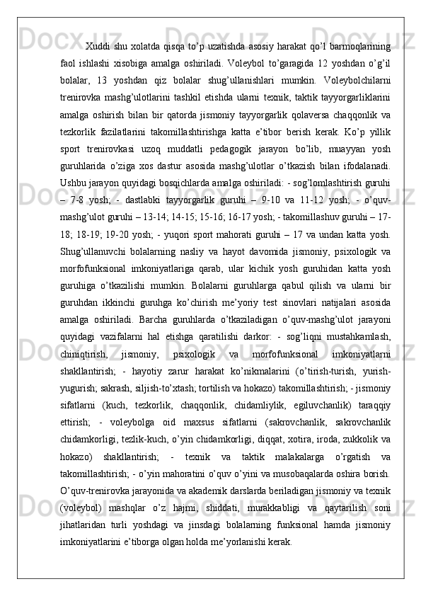 Xuddi   shu   xolatda   qisqa   to’p   uzatishda   asosiy   harakat   qo’l   barmoqlarining
faol   ishlashi   xisobiga   amalga   oshiriladi.   Voleybol   to’garagida   12   yoshdan   o’g’il
bolalar,   13   yoshdan   qiz   bolalar   shug’ullanishlari   mumkin.   Voleybolchilarni
trenirovka   mashg’ulotlarini   tashkil   etishda   ularni   texnik,   taktik   tayyorgarliklarini
amalga   oshirish   bilan   bir   qatorda   jismoniy   tayyorgarlik   qolaversa   chaqqonlik   va
tezkorlik   fazilatlarini   takomillashtirishga   katta   e’tibor   berish   kerak.   Ko’p   yillik
sport   trenirovkasi   uzoq   muddatli   pedagogik   jarayon   bo’lib,   muayyan   yosh
guruhlarida   o’ziga   xos   dastur   asosida   mashg’ulotlar   o’tkazish   bilan   ifodalanadi.
Ushbu jarayon quyidagi bosqichlarda amalga oshiriladi: - sog’lomlashtirish guruhi
–   7-8   yosh;   -   dastlabki   tayyorgarlik   guruhi   –   9-10   va   11-12   yosh;   -   o’quv-
mashg’ulot guruhi – 13-14; 14-15; 15-16; 16-17 yosh; - takomillashuv guruhi – 17-
18;  18-19;  19-20 yosh;  -  yuqori  sport   mahorati   guruhi   – 17  va  undan katta  yosh.
Shug’ullanuvchi   bolalarning   nasliy   va   hayot   davomida   jismoniy,   psixologik   va
morfofunksional   imkoniyatlariga   qarab,   ular   kichik   yosh   guruhidan   katta   yosh
guruhiga   o’tkazilishi   mumkin.   Bolalarni   guruhlarga   qabul   qilish   va   ularni   bir
guruhdan   ikkinchi   guruhga   ko’chirish   me’yoriy   test   sinovlari   natijalari   asosida
amalga   oshiriladi.   Barcha   guruhlarda   o’tkaziladigan   o’quv-mashg’ulot   jarayoni
quyidagi   vazifalarni   hal   etishga   qaratilishi   darkor:   -   sog’liqni   mustahkamlash,
chiniqtirish,   jismoniy,   psixologik   va   morfofunksional   imkoniyatlarni
shakllantirish;   -   hayotiy   zarur   harakat   ko’nikmalarini   (o’tirish-turish,   yurish-
yugurish; sakrash, siljish-to’xtash; tortilish va hokazo) takomillashtirish; - jismoniy
sifatlarni   (kuch,   tezkorlik,   chaqqonlik,   chidamliylik,   egiluvchanlik)   taraqqiy
ettirish;   -   voleybolga   oid   maxsus   sifatlarni   (sakrovchanlik,   sakrovchanlik
chidamkorligi, tezlik-kuch, o’yin chidamkorligi, diqqat, xotira, iroda, zukkolik va
hokazo)   shakllantirish;   -   texnik   va   taktik   malakalarga   o’rgatish   va
takomillashtirish; - o’yin mahoratini o’quv o’yini va musobaqalarda oshira borish.
O’quv-trenirovka jarayonida va akademik darslarda beriladigan jismoniy va texnik
(voleybol)   mashqlar   o’z   hajmi,   shiddati,   murakkabligi   va   qaytarilish   soni
jihatlaridan   turli   yoshdagi   va   jinsdagi   bolalarning   funksional   hamda   jismoniy
imkoniyatlarini e’tiborga olgan holda me’yorlanishi kerak.