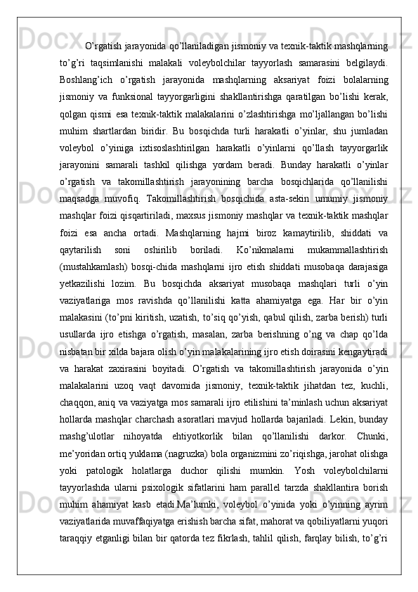O’rgatish jarayonida qo’llaniladigan jismoniy va texnik-taktik mashqlarning
to’g’ri   taqsimlanishi   malakali   voleybolchilar   tayyorlash   samarasini   belgilaydi.
Boshlang’ich   o’rgatish   jarayonida   mashqlarning   aksariyat   foizi   bolalarning
jismoniy   va   funksional   tayyorgarligini   shakllantirishga   qaratilgan   bo’lishi   kerak,
qolgan   qismi   esa   texnik-taktik   malakalarini   o’zlashtirishga   mo’ljallangan   bo’lishi
muhim   shartlardan   biridir.   Bu   bosqichda   turli   harakatli   o’yinlar,   shu   jumladan
voleybol   o’yiniga   ixtisoslashtirilgan   harakatli   o’yinlarni   qo’llash   tayyorgarlik
jarayonini   samarali   tashkil   qilishga   yordam   beradi.   Bunday   harakatli   o’yinlar
o’rgatish   va   takomillashtirish   jarayonining   barcha   bosqichlarida   qo’llanilishi
maqsadga   muvofiq.   Takomillashtirish   bosqichida   asta-sekin   umumiy   jismoniy
mashqlar foizi qisqartiriladi, maxsus jismoniy mashqlar va texnik-taktik mashqlar
foizi   esa   ancha   ortadi.   Mashqlarning   hajmi   biroz   kamaytirilib,   shiddati   va
qaytarilish   soni   oshirilib   boriladi.   Ko’nikmalarni   mukammallashtirish
(mustahkamlash)   bosqi-chida   mashqlarni   ijro   etish   shiddati   musobaqa   darajasiga
yetkazilishi   lozim.   Bu   bosqichda   aksariyat   musobaqa   mashqlari   turli   o’yin
vaziyatlariga   mos   ravishda   qo’llanilishi   katta   ahamiyatga   ega.   Har   bir   o’yin
malakasini (to’pni kiritish, uzatish, to’siq qo’yish, qabul qilish, zarba berish) turli
usullarda   ijro   etishga   o’rgatish,   masalan,   zarba   berishning   o’ng   va   chap   qo’lda
nisbatan bir xilda bajara olish o’yin malakalarining ijro etish doirasini kengaytiradi
va   harakat   zaxirasini   boyitadi.   O’rgatish   va   takomillashtirish   jarayonida   o’yin
malakalarini   uzoq   vaqt   davomida   jismoniy,   texnik-taktik   jihatdan   tez,   kuchli,
chaqqon, aniq va vaziyatga mos samarali ijro etilishini ta’minlash uchun aksariyat
hollarda   mashqlar   charchash   asoratlari   mavjud   hollarda   bajariladi.   Lekin,   bunday
mashg’ulotlar   nihoyatda   ehtiyotkorlik   bilan   qo’llanilishi   darkor.   Chunki,
me’yoridan ortiq yuklama (nagruzka) bola organizmini zo’riqishga, jarohat olishga
yoki   patologik   holatlarga   duchor   qilishi   mumkin.   Yosh   voleybolchilarni
tayyorlashda   ularni   psixologik   sifatlarini   ham   parallel   tarzda   shakllantira   borish
muhim   ahamiyat   kasb   etadi.Ma’lumki,   voleybol   o’yinida   yoki   o’yinning   ayrim
vaziyatlarida muvaffaqiyatga erishish barcha sifat, mahorat va qobiliyatlarni yuqori
taraqqiy etganligi bilan bir qatorda tez fikrlash, tahlil qilish, farqlay bilish, to’g’ri