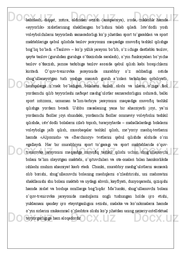 baholash,   diqqat,   xotira,   oldindan   sezish   (ansipatsiya),   iroda,   zukkolik   hamda
«ayyorlik»   xislatlarining   shakllangan   bo’lishini   talab   qiladi.   Iste’dodli   yosh
voleybolchilarni tayyorlash samaradorligi ko’p jihatdan sport to’garaklari va sport
maktablariga   qabul   qilishda   tanlov   jarayonini   maqsadga   muvofiq   tashkil   qilishga
bog’liq bo’ladi. «Tanlov» – ko’p yillik jarayon bo’lib, o’z ichiga dastlabki tanlov,
qayta tanlov (guruhdan guruhga o’tkazishda saralash), o’yin funksiyalari bo’yicha
tanlov   o’tkazish,   jamoa   tarkibiga   tanlov   asosida   qabul   qilish   kabi   bosqichlarni
kiritadi.   O’quv-trenirovka   jarayonida   murabbiy   o’z   rahbarligi   ostida
shug’ullanayotgan   turli   yoshga   mansub   guruh   a’zolari   tarkibidan   qobiliyatli,
boshqalarga   o’rnak   bo’ladigan   bolalarni   tanlab   olishi   va   ularni   o’ziga   faol
yordamchi   qilib   tayyorlashi   nafaqat   mashg’ulotlar   samaradorligini   oshiradi,   balki
sport   intizomi,   umuman   ta’lim-tarbiya   jarayonini   maqsadga   muvofiq   tashkil
qilishga   yordam   beradi.   Ushbu   masalaning   yana   bir   ahamiyatli   joyi,   ya’ni
yordamchi   faollar   joyi   shundaki,   yordamchi   faollar   ommaviy   voleybolni   tashkil
qilishda,  iste’dodli  bolalarni   izlab  topish,  turarjoylarda  –  mahallalardagi  bolalarni
voleybolga   jalb   qilish,   musobaqalar   tashkil   qilish,   me’yoriy   mashq-testlarini
hamda   «Alpomish»   va   «Barchinoy»   testlarini   qabul   qilishda   alohida   o’rin
egallaydi.   Har   bir   murabbiyni   sport   to’garagi   va   sport   maktablarida   o’quv-
trenirovka   jarayonini   maqsadga   muvofiq   tashkil   qilishi   uchun   shug’ullanuvchi
bolani   ta’lim   olayotgan   maktabi,   o’qituvchilari   va   ota-onalari   bilan   hamkorlikda
ishlashi   muhim   ahamiyat   kasb   etadi.   Chunki,   murabbiy   mashg’ulotlarni   samarali
olib   borishi,   shug’ullanuvchi   bolaning   mashqlarni   o’zlashtirishi,   uni   mahoratini
shakllanishi shu bolani maktab va uydagi ahvoli, kayfiyati, dunyoqarashi, qiziqishi
hamda   xislat   va   boshqa   omillarga   bog’liqdir.   Ma’lumki,   shug’ullanuvchi   bolani
o’quv-trenirovka   jarayonida   mashqlarni   ongli   tushungan   holda   ijro   etishi,
yuklamani   qanday   ijro   etayotganligini   sezishi,   malaka   va   ko’nikmalarni   hamda
o’yin sirlarini mukammal o’zlashtira olishi ko’p jihatdan uning nazariy-intellektual
tayyorgarligiga ham aloqadordir. 