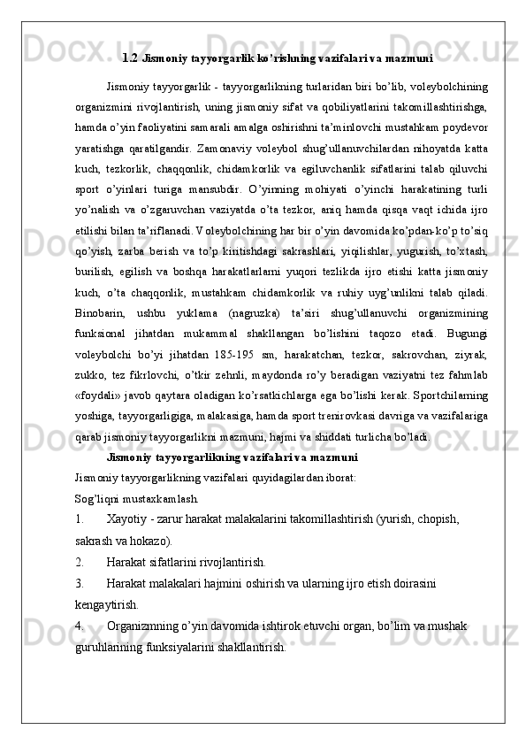1.2  Jismoniy tayyorgarlik ko’rishning vazifalari va mazmuni
Jismoniy tayyorgarlik - tayyorgarlikning turlaridan biri bo’lib, voleybolchining
organizmini rivojlantirish, uning jismoniy sifat va qobiliyatlarini takomillashtirishga,
hamda o’yin faoliyatini samarali amalga oshirishni ta’minlovchi mustahkam poydevor
yaratishga   qaratilgandir.   Zamonaviy   voleybol   shug’ullanuvchilardan   nihoyatda   katta
kuch,   tezkorlik,   chaqqonlik,   chidamkorlik   va   egiluvchanlik   sifatlarini   talab   qiluvchi
sport   o’yinlari   turiga   mansubdir.   O’yinning   mohiyati   o’yinchi   harakatining   turli
yo’nalish   va   o’zgaruvchan   vaziyatda   o’ta   tezkor,   aniq   hamda   qisqa   vaqt   ichida   ijro
etilishi bilan ta’riflanadi. Voleybolchining har bir o’yin davomida ko’pdan-ko’p to’siq
qo’yish,   zarba   berish   va   to’p   kiritishdagi   sakrashlari,   yiqilishlar,   yugurish,   to’xtash,
burilish,   egilish   va   boshqa   harakatlarlarni   yuqori   tezlikda   ijro   etishi   katta   jismoniy
kuch,   o’ta   chaqqonlik,   mustahkam   chidamkorlik   va   ruhiy   uyg’unlikni   talab   qiladi.
Binobarin,   ushbu   yuklama   (nagruzka)   ta’siri   shug’ullanuvchi   organizmining
funksional   jihatdan   mukammal   shakllangan   bo’lishini   taqozo   etadi.   Bugungi
voleybolchi   bo’yi   jihatdan   185-195   sm,   harakatchan,   tezkor,   sakrovchan,   ziyrak,
zukko,   tez   fikrlovchi,   o’tkir   zehnli,   maydonda   ro’y   beradigan   vaziyatni   tez   fahmlab
«foydali» javob qaytara oladigan ko’rsatkichlarga ega bo’lishi kerak. Sportchilarning
yoshiga, tayyorgarligiga, malakasiga, hamda sport trenirovkasi davriga va vazifalariga
qarab jismoniy tayyorgarlikni mazmuni, hajmi va shiddati turlicha bo’ladi. 
Jismoniy tayyorgarlikning vazifalari va mazmuni
Jismoniy tayyorgarlikning vazifalari quyidagilardan iborat:
Sog’liqni mustaxkamlash.
1. Xayotiy - zarur harakat malakalarini takomillashtirish (yurish, chopish, 
sakrash va hokazo).
2. Harakat sifatlarini rivojlantirish.
3. Harakat malakalari hajmini oshirish va ularning ijro etish doirasini 
kengaytirish.
4. Organizmning o’yin davomida ishtirok etuvchi organ, bo’lim va mushak 
guruhlarining funksiyalarini shakllantirish.