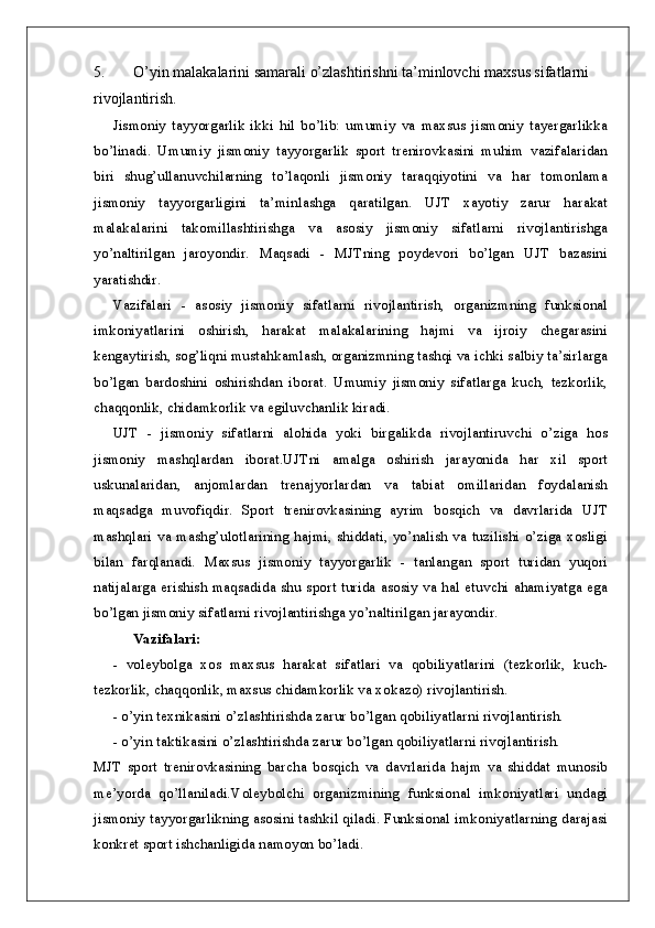 5. O’yin malakalarini samarali o’zlashtirishni ta’minlovchi maxsus sifatlarni 
rivojlantirish.
Jismoniy   tayyorgarlik   ikki   hil   bo’lib:   umumiy   va   maxsus   jismoniy   tayergarlikka
bo’linadi.   Umumiy   jismoniy   tayyorgarlik   sport   trenirovkasini   muhim   vazifalaridan
biri   shug’ullanuvchilarning   to’laqonli   jismoniy   taraqqiyotini   va   har   tomonlama
jismoniy   tayyorgarligini   ta’minlashga   qaratilgan.   UJT   xayotiy   zarur   harakat
malakalarini   takomillashtirishga   va   asosiy   jismoniy   sifatlarni   rivojlantirishga
yo’naltirilgan   jaroyondir.   Maqsadi   -   MJTning   poydevori   bo’lgan   UJT   bazasini
yaratishdir. 
Vazifalari   -   asosiy   jismoniy   sifatlarni   rivojlantirish,   organizmning   funksional
imkoniyatlarini   oshirish,   harakat   malakalarining   hajmi   va   ijroiy   chegarasini
kengaytirish, sog’liqni mustahkamlash, organizmning tashqi va ichki salbiy ta’sirlarga
bo’lgan   bardoshini   oshirishdan   iborat.   Umumiy   jismoniy   sifatlarga   kuch,   tezkorlik,
chaqqonlik, chidamkorlik va egiluvchanlik kiradi. 
UJT   -   jismoniy   sifatlarni   alohida   yoki   birgalikda   rivojlantiruvchi   o’ziga   hos
jismoniy   mashqlardan   iborat.UJTni   amalga   oshirish   jarayonida   har   xil   sport
uskunalaridan,   anjomlardan   trenajyorlardan   va   tabiat   omillaridan   foydalanish
maqsadga   muvofiqdir.   Sport   trenirovkasining   ayrim   bosqich   va   davrlarida   UJT
mashqlari va mashg’ulotlarining hajmi, shiddati, yo’nalish va tuzilishi  o’ziga xosligi
bilan   farqlanadi.   Maxsus   jismoniy   tayyorgarlik   -   tanlangan   sport   turidan   yuqori
natijalarga erishish maqsadida shu sport turida asosiy va hal etuvchi ahamiyatga ega
bo’lgan jismoniy sifatlarni rivojlantirishga yo’naltirilgan jarayondir.
Vazifalari:
-   voleybolga   xos   maxsus   harakat   sifatlari   va   qobiliyatlarini   (tezkorlik,   kuch-
tezkorlik, chaqqonlik, maxsus chidamkorlik va xokazo) rivojlantirish.
- o’yin texnikasini o’zlashtirishda zarur bo’lgan qobiliyatlarni rivojlantirish.
- o’yin taktikasini o’zlashtirishda zarur bo’lgan qobiliyatlarni rivojlantirish.
MJT   sport   trenirovkasining   barcha   bosqich   va   davrlarida   hajm   va   shiddat   munosib
me’yorda   qo’llaniladi.Voleybolchi   organizmining   funksional   imkoniyatlari   undagi
jismoniy tayyorgarlikning asosini tashkil qiladi. Funksional imkoniyatlarning darajasi
konkret sport ishchanligida namoyon bo’ladi.