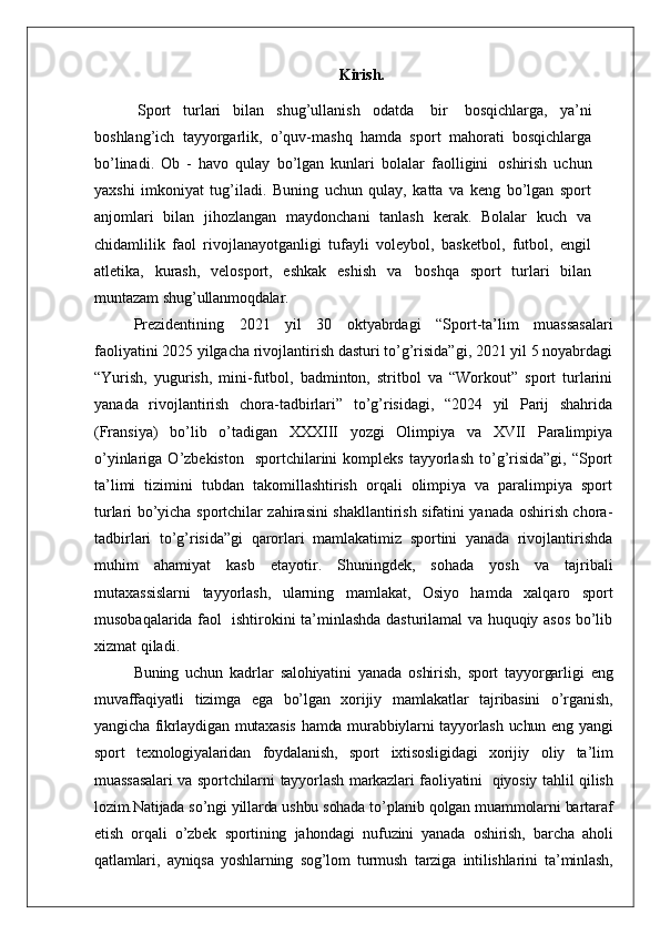 Kirish.
Sport   turlari   bilan   shug’ullanish   odatda   bir   bosqichlarga,   ya’ni
boshlang’ich   tayyorgarlik,   o’quv-mashq   hamda   sport   mahorati   bosqichlarga
bo’linadi.   Ob   -   havo   qulay   bo’lgan   kunlari   bolalar   faolligini   oshirish   uchun
yaxshi   imkoniyat   tug’iladi.   Buning   uchun   qulay,   katta   va   keng   bo’lgan   sport
anjomlari   bilan   jihozlangan   maydonchani   tanlash   kerak.   Bolalar   kuch   va
chidamlilik   faol   rivojlanayotganligi   tufayli   voleybol,   basketbol,   futbol,   engil
atletika,   kurash,   velosport,   eshkak   eshish   va   boshqa   sport   turlari   bilan
muntazam  shug’ullanmoqdalar.
Prezidentining   2021   yil   30   oktyabrdagi   “Sport-ta’lim   muassasalari
faoliyatini 2025 yilgacha rivojlantirish dasturi to’g’risida”gi, 2021 yil 5 noyabrdagi
“Yurish,   yugurish,   mini-futbol,   badminton,   stritbol   va   “Workout”   sport   turlarini
yanada   rivojlantirish   chora-tadbirlari”   to’g’risidagi,   “2024   yil   Parij   shahrida
(Fransiya)   bo’lib   o’tadigan   XXXIII   yozgi   Olimpiya   va   XVII   Paralimpiya
o’yinlariga  O’zbekiston    sportchilarini   kompleks  tayyorlash   to’g’risida”gi,   “Sport
ta’limi   tizimini   tubdan   takomillashtirish   orqali   olimpiya   va   paralimpiya   sport
turlari bo’yicha sportchilar zahirasini shakllantirish sifatini yanada oshirish chora-
tadbirlari   to’g’risida”gi   qarorlari   mamlakatimiz   sportini   yanada   rivojlantirishda
muhim   ahamiyat   kasb   etayotir.   Shuningdek,   sohada   yosh   va   tajribali
mutaxassislarni   tayyorlash,   ularning   mamlakat,   Osiyo   hamda   xalqaro   sport
musobaqalarida faol   ishtirokini ta’minlashda dasturilamal va huquqiy asos bo’lib
xizmat qiladi.
Buning   uchun   kadrlar   salohiyatini   yanada   oshirish,   sport   tayyorgarligi   eng
muvaffaqiyatli   tizimga   ega   bo’lgan   xorijiy   mamlakatlar   tajribasini   o’rganish,
yangicha fikrlaydigan mutaxasis  hamda murabbiylarni tayyorlash uchun eng yangi
sport   texnologiyalaridan   foydalanish,   sport   ixtisosligidagi   xorijiy   oliy   ta’lim
muassasalari  va sportchilarni  tayyorlash markazlari faoliyatini     qiyosiy tahlil qilish
lozim.Natijada so’ngi yillarda ushbu sohada to’planib qolgan muammolarni bartaraf
etish   orqali   o’zbek   sportining   jahondagi   nufuzini   yanada   oshirish,   barcha   aholi
qatlamlari,   ayniqsa   yoshlarning   sog’lom   turmush   tarziga   intilishlarini   ta’minlash,