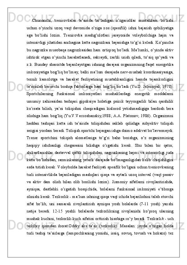 Chunonchi,   trenirovkalar   ta’sirida   bo’ladigan   o’zgarishlar   mustahkam   bo’lishi
uchun   o’yinchi   uzoq   vaqt   davomida   o’ziga   xos   (spesifik)   ishni   bajarish   qobiliyatiga
ega   bo’lishi   lozim.   Trenirovka   mashg’ulotlari   jarayonida   voleybolchiga   hajm   va
intensivligi jihatidan anchagina katta nagruzkani bajarishga to’g’ri keladi. Ko’pincha
bu nagruzka musobaqa nagruzkasidan ham ortiqroq bo’ladi. Ma’lumki, o’yinda aktiv
ishtirok   etgan   o’yinchi   harakatlanadi,   sakraydi,   zarbli   urish   qiladi,   to’siq   qo’yadi   va
x.k.   Bunday   sharoitda   bajarilayotgan   ishning   darajasi   organizmning   faqat   energetika
imkoniyatiga bog’liq bo’lmay, balki ma’lum darajada nerv-mushak koordinasiyasiga,
texnik   kamolotga   va   harakat   faoliyatining   mustahkamligini   hamda   tejamkorligini
ta’minlab  beruvchi  boshqa  faktorlarga  ham  bog’liq  bo’ladi  (Yu.D.  Jeleznyak,  1978).
Sportchilarning   funksional   imkoniyatlari   mushaklardagi   energetik   moddalarni
umumiy   zahirasidan   tashqari   gipoksiya   holatiga   psixik   tayyorgarlik   bilan   qarshilik
ko’rsata   bilish,   ya’ni   toliqishni   chaqiradigan   kislorod   yetishmasligiga   bardosh   bera
olishiga  ham  bog’liq  (Yu.V.Verxoshanskiy,1988;  A.A.   Platonov,  1986).  Organizmni
haddan   tashqari   katta   ish   ta’sirida   toliqishdan   saklab   qolishga   subyektiv   toliqish
sezgisi yordam beradi. Toliqish sportchi bajargan ishga doimo adekvat bo’lavermaydi.
Trener   sportchini   toliqish   alomatlariga   to’g’ri   baho   berishga,   o’z   organizmining
haqiqiy   ishchanligi   chegarasini   bilishga   o’rgatishi   kerak.   Shu   bilan   bir   qator,
shikastlanishlar   dastavval   qattik  toliqishdan,  nagruzkaning  hajmi  va   intensivligi  juda
katta   bo’lishidan,   razminkaning   yetarli   darajada   bo’lmaganligidan   kelib   chiqishligini
esda tutish kerak. Voleybolda harakat faoliyati spesifik bo’lgani uchun trenirovkaning
turli  intensivlikda   bajariladigan  mashqlari  qisqa  va  aytarli   uzoq  interval  (vaqt  passiv
va   aktiv   dam   olish   bilan   olib   borilishi   lozim).   Jismoniy   sifatlarni   rivojlantirishda,
ayniqsa,   dastlabki   o’rgatish   bosqichida,   bolalarni   funksional   imkoniyati   e’tiborga
olinishi kerak. Tezkorlik - ma’lum ishning qisqa vaqt ichida bajarilishini talab etuvchi
sifat   bo’lib,   uni   samarali   rivojlantirish   ayniqsa   yosh   bolalarda   (7-11   yosh)   yaxshi
natija   beradi.   12-15   yoshli   bolalarda   tezkorlikning   rivojlanishi   ko’proq   ularning
mushak kuchini, tezkorlik-kuch sifatini orttirish hisobiga ro’y beradi. Tezkorli k   - uch
tarkibiy   qismdan   iborat.Oddiy   aks   ta’sir   (tezkorlik).   Masalan:   joyda   o’tirgan   holda
turli   tashqi   ta’sirlarga   (lampochkaning   yonishi,   issiq,   sovuq,   tovush   va   hokazo)   tez
