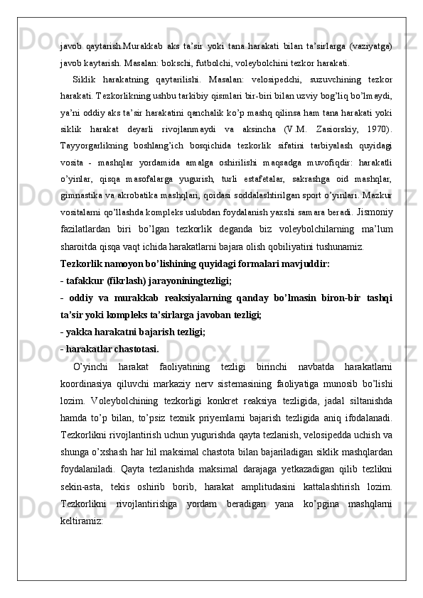 javob   qaytarish.Murakkab   aks   ta’sir   yoki   tana   harakati   bilan   ta’sirlarga   (vaziyatga)
javob kaytarish. Masalan: bokschi, futbolchi, voleybolchini tezkor harakati. 
Siklik   harakatning   qaytarilishi.   Masalan:   velosipedchi,   suzuvchining   tezkor
harakati. Tezkorlikning ushbu tarkibiy qismlari bir-biri bilan uzviy bog’liq bo’lmaydi,
ya’ni oddiy aks ta’sir harakatini qanchalik ko’p mashq qilinsa ham tana harakati yoki
siklik   harakat   deyarli   rivojlanmaydi   va   aksincha   (V.M.   Zasiorskiy,   1970).
Tayyorgarlikning   boshlang’ich   bosqichida   tezkorlik   sifatini   tarbiyalash   quyidagi
vosita   -   mashqlar   yordamida   amalga   oshirilishi   maqsadga   muvofiqdir:   harakatli
o’yinlar,   qisqa   masofalarga   yugurish,   turli   estafetalar,   sakrashga   oid   mashqlar,
gimnastika va akrobatika mashqlari, qoidasi soddalashtirilgan sport o’yinlari. Mazkur
vositalarni qo’llashda kompleks uslubdan foydalanish yaxshi samara beradi.  Jismoniy
fazilatlardan   biri   bo’lgan   tezkorlik   deganda   biz   voleybolchilarning   ma’lum
sharoitda qisqa vaqt ichida harakatlarni bajara olish qobiliyatini tushunamiz.
Tezkorlik namoyon bo’lishining quyidagi formalari mavjuddir:
- tafakkur (fikrlash) jarayoniningtezligi;
-   oddiy   va   murakkab   reaksiyalarning   qanday   bo’lmasin   biron-bir   tashqi
ta’sir yoki kompleks ta’sirlarga javoban tezligi;
- yakka harakatni bajarish tezligi;
- harakatlar chastotasi.
O’yinchi   harakat   faoliyatining   tezligi   birinchi   navbatda   harakatlarni
koordinasiya   qiluvchi   markaziy   nerv   sistemasining   faoliyatiga   munosib   bo’lishi
lozim.   Voleybolchining   tezkorligi   konkret   reaksiya   tezligida,   jadal   siltanishda
hamda   to’p   bilan,   to’psiz   texnik   priyemlarni   bajarish   tezligida   aniq   ifodalanadi.
Tezkorlikni rivojlantirish uchun yugurishda qayta tezlanish, velosipedda uchish va
shunga o’xshash har hil maksimal chastota bilan bajariladigan siklik mashqlardan
foydalaniladi.   Qayta   tezlanishda   maksimal   darajaga   yetkazadigan   qilib   tezlikni
sekin-asta,   tekis   oshirib   borib,   harakat   amplitudasini   kattalashtirish   lozim.
Tezkorlikni   rivojlantirishga   yordam   beradigan   yana   ko’pgina   mashqlarni
keltiramiz: