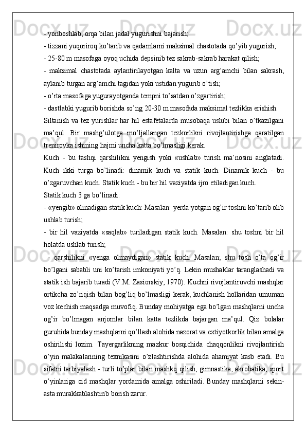 - yonboshlab, orqa bilan jadal yugurishni bajarish;
- tizzani yuqoriroq ko’tarib va qadamlarni maksimal chastotada qo’yib yugurish;
- 25-80 m masofaga oyoq uchida depsinib tez sakrab-sakrab harakat qilish;
-   maksimal   chastotada   aylantirilayotgan   kalta   va   uzun   arg’amchi   bilan   sakrash,
aylanib turgan arg’amchi tagidan yoki ustidan yugurib o’tish;
- o’rta masofaga yugurayotganda tempni to’satdan o’zgartirish;
- dastlabki yugurib borishda so’ng 20-30 m masofada maksimal tezlikka erishish.
Siltanish   va  tez  yurishlar  har   hil   estafetalarda  musobaqa   uslubi  bilan  o’tkazilgani
ma’qul.   Bir   mashg’ulotga   mo’ljallangan   tezkorlikni   rivojlantirishga   qaratilgan
trenirovka ishining hajmi uncha katta bo’lmasligi kerak.
Kuch   -   bu   tashqi   qarshilikni   yengish   yoki   «ushlab»   turish   ma’nosini   anglatadi.
Kuch   ikki   turga   bo’linadi:   dinamik   kuch   va   statik   kuch.   Dinamik   kuch   -   bu
o’zgaruvchan kuch. Statik kuch - bu bir hil vaziyatda ijro etiladigan kuch.
Statik kuch 3 ga bo’linadi:
- «yengib» olinadigan statik kuch: Masalan: yerda yotgan og’ir toshni ko’tarib olib
ushlab turish;
-   bir   hil   vaziyatda   «saqlab»   turiladigan   statik   kuch.   Masalan:   shu   toshni   bir   hil
holatda ushlab turish;
  -   qarshilikni   «yenga   olmaydigan»   statik   kuch.   Masalan;   shu   tosh   o’ta   og’ir
bo’lgani  sababli  uni   ko’tarish   imkoniyati  yo’q.  Lekin  mushaklar   taranglashadi  va
statik ish bajarib turadi (V.M. Zasiorskiy, 1970). Kuchni rivojlantiruvchi mashqlar
ortikcha zo’riqish bilan bog’liq bo’lmasligi  kerak, kuchlanish  hollaridan umuman
voz kechish maqsadga muvofiq. Bunday mohiyatga ega bo’lgan mashqlarni uncha
og’ir   bo’lmagan   anjomlar   bilan   katta   tezlikda   bajargan   ma’qul.   Qiz   bolalar
guruhida bunday mashqlarni qo’llash alohida nazorat va extiyotkorlik bilan amalga
oshirilishi   lozim.   Tayergarlikning   mazkur   bosqichida   chaqqonlikni   rivojlantirish
o’yin   malakalarining   texnikasini   o’zlashtirishda   alohida   ahamiyat   kasb   etadi.   Bu
sifatni tarbiyalash - turli to’plar bilan mashkq qilish, gimnastika, akrobatika, sport
o’yinlariga   oid   mashqlar   yordamida   amalga   oshiriladi.  Bunday   mashqlarni   sekin-
asta murakkablashtirib borish zarur.