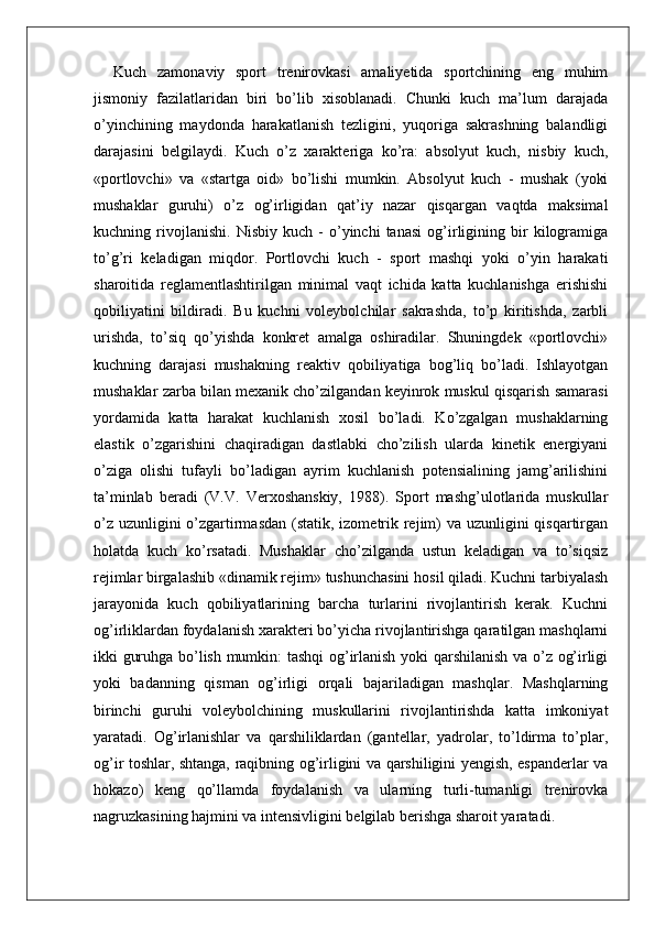 Kuch   zamonaviy   sport   trenirovkasi   amaliyetida   sportchining   eng   muhim
jismoniy   fazilatlaridan   biri   bo’lib   xisoblanadi.   Chunki   kuch   ma’lum   darajada
o’yinchining   maydonda   harakatlanish   tezligini,   yuqoriga   sakrashning   balandligi
darajasini   belgilaydi.   Kuch   o’z   xarakteriga   ko’ra:   absolyut   kuch,   nisbiy   kuch,
«portlovchi»   va   «startga   oid»   bo’lishi   mumkin.   Absolyut   kuch   -   mushak   (yoki
mushaklar   guruhi)   o’z   og’irligidan   qat’iy   nazar   qisqargan   vaqtda   maksimal
kuchning   rivojlanishi.   Nisbiy   kuch   -   o’yinchi   tanasi   og’irligining   bir   kilogramiga
to’g’ri   keladigan   miqdor.   Portlovchi   kuch   -   sport   mashqi   yoki   o’yin   harakati
sharoitida   reglamentlashtirilgan   minimal   vaqt   ichida   katta   kuchlanishga   erishishi
qobiliyatini   bildiradi.   Bu   kuchni   voleybolchilar   sakrashda,   to’p   kiritishda,   zarbli
urishda,   to’siq   qo’yishda   konkret   amalga   oshiradilar.   Shuningdek   «portlovchi»
kuchning   darajasi   mushakning   reaktiv   qobiliyatiga   bog’liq   bo’ladi.   Ishlayotgan
mushaklar zarba bilan mexanik cho’zilgandan keyinrok muskul qisqarish samarasi
yordamida   katta   harakat   kuchlanish   xosil   bo’ladi.   Ko’zgalgan   mushaklarning
elastik   o’zgarishini   chaqiradigan   dastlabki   cho’zilish   ularda   kinetik   energiyani
o’ziga   olishi   tufayli   bo’ladigan   ayrim   kuchlanish   potensialining   jamg’arilishini
ta’minlab   beradi   (V.V.   Verxoshanskiy,   1988).   Sport   mashg’ulotlarida   muskullar
o’z uzunligini o’zgartirmasdan  (statik, izometrik rejim)  va uzunligini  qisqartirgan
holatda   kuch   ko’rsatadi.   Mushaklar   cho’zilganda   ustun   keladigan   va   to’siqsiz
rejimlar birgalashib «dinamik rejim» tushunchasini hosil qiladi. Kuchni tarbiyalash
jarayonida   kuch   qobiliyatlarining   barcha   turlarini   rivojlantirish   kerak.   Kuchni
og’irliklardan foydalanish xarakteri bo’yicha rivojlantirishga qaratilgan mashqlarni
ikki guruhga bo’lish mumkin: tashqi og’irlanish yoki qarshilanish va o’z og’irligi
yoki   badanning   qisman   og’irligi   orqali   bajariladigan   mashqlar.   Mashqlarning
birinchi   guruhi   voleybolchining   muskullarini   rivojlantirishda   katta   imkoniyat
yaratadi.   Og’irlanishlar   va   qarshiliklardan   (gantellar,   yadrolar,   to’ldirma   to’plar,
og’ir toshlar, shtanga, raqibning og’irligini va qarshiligini yengish, espanderlar va
hokazo)   keng   qo’llamda   foydalanish   va   ularning   turli-tumanligi   trenirovka
nagruzkasining hajmini va intensivligini belgilab berishga sharoit yaratadi.