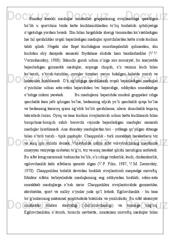 Bunday   kerakli   mashqlar   muskullar   gruppasining   rivojlanishiga   qaratilgan
bo’lib   u   sportchini   tezda   katta   kuchlanishlardan   to’liq   bushatish   qobiliyatiga
o’rgatishga yordam beradi. Shu bilan birgalikda sherigi tomonidan ko’rsatiladigan
har hil qarshiliklar orqali bajariladigan mashqlar sportchilardan katta iroda kuchini
talab   qiladi.   Negaki   ular   faqat   kuchdagina   musobaqalashib   qolmasdan,   shu
kuchdan   oliy   darajada   samarali   foydalana   olishda   ham   baxslashadilar   (V.V.
Verxoshanskiy,   1988).   Ikkinchi   guruh   uchun   o’ziga   xos   xususiyat,   bu   snaryadda
bajariladigan   gimnastik   mashqlar,   arqonga   chiqish,   o’z   vaznini   kuch   bilan
ko’tarish,   o’tirish-turishlar,   oyoqlar   tizzalari   yarim   bukilgan   holatda   yurish   va
hokazolar   hisoblanadi.   O’z   og’irligiga   qarshilanish   orqali   bajariladigan   mashqlar
o’yinchilar   uchun   asta-sekin   bajarishdan   tez   bajarishga,   oddiydan   murakkabga
o’tishga   imkon   yaratadi.               Bu   mashqlarni   bajarishda   muskul   gruppalari   ishga
qanchalik kam  jalb qilingan bo’lsa, badanning siljish yo’li qanchalik qisqa bo’lsa
va   badanning   kamroq   qismi   og’irlik   bo’lib   qarshilansa,   ularni   shunchalik   kuproq
takrorlash lozim. Oyoq va tana kuchini rivojlantirish uchun katta kuchlanish bilan
bosqichma-bosqich   oshib   boruvchi   rejimda   bajariladigan   mashqlar   samarali
mashqlar hisoblanadi. Ana shunday mashqlardan biri - yelkaga qo’yilgan shtanga
bilan o’tirib  turish  -  tipik mashqdir.  Chaqqonlik  -  turli   murakkab  harakatlarni  tez
va   aniq   ijro   etilishi   demak.   Voleybolda   ushbu   sifat   voleybolchining   maydonda
muayyan vaziyatga nisbatan to’g’ri, tez va aniq xarakat qilishi zarurligini antlatadi.
Bu sifat keng mazmunli tushuncha bo’lib, o’z ichiga tezkorlik, kuch, chidamkorlik,
egiluvchanlik   kabi   sifatlarni   qamrab   olgan   (V.P.   Filin,   1987;   V.M.   Zasiorskiy,
1970).   Chaqqonlikni   bolalik   davridan   boshlab   rivojlantirish   maqsadga   muvofiq.
Mazkur   sifatni   tarbiyalashda   mashqlarning   eng   oddiysidan   boshlab,   sekin-asta
murakkab   mashqlarga   o’tish   zarur.   Chaqqonlikni   rivojlantirishda   gimnastika,
akrobatika,   sport   va   milliy   o’yinlar   juda   qo’l   keladi.   Egiluvchanlik   -   bu   tana
bo’g’imlarining maksimal amplitudada bukilishi va yozilishidir. Bu sifat aksariyat
mushaklar   tolalari   elastikligi   (cho’ziluvchanligi)   va   tonusiga   bog’liq.
Egiluvchanlikni   o’stirish,   birinchi   navbatda,   muntazam   muvofiq   mashqlar   bilan 
