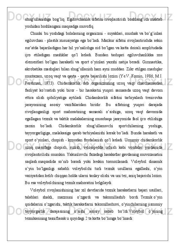 shug’ullanishga   bog’liq.   Egiluvchanlik   sifatini   rivojlantirish   boshlang’ich   maktab
yoshidan boshlangani maqsadga muvofiq. 
Chunki   bu   yoshdagi   bolalarning   organizmi   -   suyaklari,   mushak   va   bo’g’inlari
egiluvchan - plastik xususiyatga ega bo’ladi. Mazkur sifatni rivojlantirishda sekin
sur’atda bajariladigan har hil yo’nalishga oid bo’lgan va katta doirali amplitudada
ijro   etiladigan   mashklar   qo’l   keladi.   Bundan   tashqari   egiluvchanlikka   xos
elementlari   bo’lgan   harakatli   va   sport   o’yinlari   yaxshi   natija   beradi.   Gimnastika,
akrobatika mashqlari bilan shug’ullanish ham ayni muddao. Zikr etilgan mashqlar
muntazam, uzoq vaqt va qayta - qayta bajarilishi lozim (Ye.V. Fomin, 1986; M.I.
Perelman,   1973).   Chidamkorlik   deb   organizmning   uzoq   vaqt   charchamasdan
faoliyat   ko’rsatish   yoki   biror   -   bir   harakatni   yuqori   samarada   uzoq   vaqt   davom
ettira   olish   qobiliyatiga   aytiladi.   Chidamkorlik   sifatini   tarbiyalash   trenirovka
jarayonining   asosiy   vazifalaridan   biridir.   Bu   sifatning   yuqori   darajada
rivojlanganligi   sport   mahoratining   samarali   o’sishiga,   uzoq   vaqt   davomida
egallagan   texnik  va   taktik  malakalarning   musobaqa   jarayonida  faol   ijro   etilishiga
zamin   bo’ladi.   Chidamkorlik   shug’ullanuvchi   sportchilarning   yoshiga,
tayyorgarligiga, malakasiga qarab tarbiyalanishi kerak bo’ladi. Bunda harakatli va
sport o’yinlari, chopish - krossdan foydalanish qo’l keladi. Umumiy chidamkorlik
uzoq   masofaga   chopish,   suzish,   velosipedda   uchish   kabi   vositalar   yordamida
rivojlantirilishi mumkin. Yakunlovchi fazadagi harakatlar gavdaning muvozanatini
saqlash maqsadida  so’nib  boradi  yoki  keskin  tormozlanadi.  Voleybol  dinamik
o’yin   bo’lganligi   sababli   voleybolchi   turli   texnik   usullarni   egallashi,   o’yin
vaziyatidan kelib chiqqan holda ularni tanlay olishi va uni tez, aniq bajarishi lozim.
Bu esa voleybolchining texnik mahoratini belgilaydi.
Voleybol   rivojlanishining   har   xil   davrlarida  texnik   harakatlarni   bajari   usullari,
talablari     shakli,     mazmuni     o’zgardi     va     takomillashib     bordi. Texnik o’yin
qoidalarini o’zgarishi, taktik harakatlarni takomillashuvi, o’yinchilarning jismoniy
tayyorgarlik   darajasining   o’sishi   asosiy   sabab   bo’ldi.Voleybol   o’yining
texnikasining tasniflasak u quyidagi 2 ta katta bo’limga bo’linadi: 