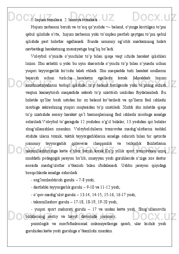 1. hujum texnikasi. 2. himoya texnikasi.
Hujum zarbasini berish va to’siq qo’yishda ¬– baland, o’yinga kiritilgan to’pni
qabul qilishda o’rta,   hujum zarbasini yoki to’siqdan pastlab qaytgan to’pni qabul
qilishda   past   holatlar   egallanadi.   Bunda   umumiy   og’irlik   markazining   holati
navbatdagi harakatning xususiyatiga bog’liq bo’ladi.
Voleybol   o’yinida   o’yinchilar   to’p   bilan   qisqa   vaqt   ichida   harakat   qilishlari
lozim.   Shu   sababli   u   yoki   bu   uyin   sharoitida   o’yinchi   to’p   bilan   o’ynashi   uchun
yuqori   tayyorgarlik   ko’rishi   talab   etiladi.   Shu   maqsadda   turli   harakat   usullarini
bajarish   uchun   turlicha   harakatni   egallashi   kerak.   Murakkab   hujum
kombinatsiyalarini   tashqil   qilishda,   to’p   baland   berilganda   yoki   to’pning   uchish
vaqtini   kamaytirish   maqsadida   sakrab   to’p   uzatitish   usulidan   foydalaniladi.   Bu
holatda   qo’llar   bosh   ustidan   bir   oz   baland   ko’tariladi   va   qo’llarni   faol   ishlashi
xisobiga   sakrashning   yuqori   nuqtasidan   to’p   uzatiladi.   Xuddi   shu   xolatda   qisqa
to’p   uzatishda   asosiy   harakat   qo’l   barmoqlarining   faol   ishlashi   xisobiga   amalga
oshiriladi.Voleybol  to’garagida 12  yoshdan  o’g’il  bolalar,  13 yoshdan  qiz  bolalar
shug’ullanishlari   mumkin.   Voleybolchilarni   trenirovka   mashg’ulotlarini   tashkil
etishda   ularni   texnik,   taktik   tayyorgarliklarini   amalga   oshirish   bilan   bir   qatorda
jismoniy   tayyorgarlik   qolaversa   chaqqonlik   va   tezkorlik   fazilatlarini
takomillashtirishga   katta   e’tibor   berish   kerak.Ko’p   yillik   sport   trenirovkasi   uzoq
muddatli   pedagogik   jarayon   bo’lib,   muayyan   yosh   guruhlarida   o’ziga   xos   dastur
asosida   mashg’ulotlar   o’tkazish   bilan   ifodalanadi.   Ushbu   jarayon   quyidagi
bosqichlarda amalga oshiriladi:
- sog’lomlashtirish guruhi – 7-8 yosh;
- dastlabki tayyorgarlik guruhi – 9-10 va 11-12 yosh;
- o’quv-mashg’ulot guruhi – 13-14; 14-15; 15-16; 16-17 yosh; 
- takomillashuv guruhi – 17-18; 18-19; 19-20 yosh;
-   yuqori   sport   mahorati   guruhi   –   17   va   undan   katta   yosh.   Shug’ullanuvchi
bolalarning   nasliy   va   hayot   davomida   jismoniy,
psixologik     va     morfofunksional     imkoniyatlariga     qarab,     ular     kichik     yosh
guruhidan katta yosh guruhiga o’tkazilishi mumkin. 