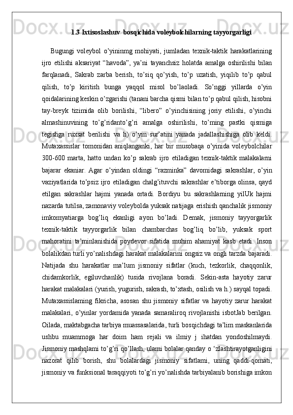 1.3 Ixtisoslashuv  bosqichida voleybolchilarning tayyorgarligi
Bugungi   voleybol   o’yininmg   mohiyati,   jumladan   texnik-taktik   harakatlarining
ijro   etilishi   aksariyat   “havoda”,   ya’ni   tayanchsiz   holatda   amalga   oshirilishi   bilan
farqlanadi,   Sakrab   zarba   berish,   to’siq   qo’yish,   to’p   uzatish,   yiqilib   to’p   qabul
qilish,   to’p   kiritish   bunga   yaqqol   misol   bo’laoladi.   So’nggi   yillarda   o’yin
qoidalarining keskin o’zgarishi (tanani barcha qismi bilan to’p qabul qilish, hisobni
tay-breyk   tizimida   olib   borilishi,   “libero”   o’yinchisining   joriy   etilishi,   o’yinchi
almashinuvining   to’g’ridanto’g’ri   amalga   oshirilishi,   to’ming   pastki   qismiga
tegishga   ruxsat   berilishi   va   h)   o’yin   sur’atini   yanada   jadallashishiga   olib   keldi.
Mutaxassislar   tomonidan   aniqlanganki,   har   bir   musobaqa   o’yinida   voleybolchilar
300-600   marta,   hatto   undan   ko’p   sakrab   ijro   etiladigan   texnik-taktik   malakalarni
bajarar   ekaniar.   Agar   o’yindan   oldingi   “razminka”   davomidagi   sakrashlar,   о ’yin
vaziyatlarida to’psiz ijro etiladigan chalg’ituvchi sakrashlar e’tiborga olinsa, qayd
etilgan   sakrashlar   hajmi   yanada   ortadi.   Bordiyu   bu   sakrashlarning   yilUk   hajmi
nazarda tutilsa, zamonaviy voleybolda yuksak natijaga erishish qanchalik jismoniy
imkomyatiarga   bog’liq   ekanligi   ayon   bo’ladi.   Demak,   jismoniy   tayyorgarlik
texnik-taktik   tayyorgarlik   bilan   chambarchas   bog’liq   bo’lib,   yuksak   sport
mahoratini   ta’minlanishida   poydevor   sifatida   muhim   ahamiyat   kasb   etadi.   Inson
bolalikdan turli yo’nalishdagi harakat malakalarini ongsiz va ongli tarzda bajaradi.
Natijada   shu   harakatlar   ma’lum   jismoniy   sifatlar   (kuch,   tezkorlik,   chaqqonlik,
chidamkorlik,   egiluvchanlik)   tusida   rivojlana   boradi.   Sekin-asta   hayotiy   zarur
harakat malakalari (yurish, yugurish, sakrash, to’xtash, osilish va h.) sayqal topadi.
Mutaxassislaming   fikricha,   asosan   shu   jismoniy   sifatlar   va   hayotiy   zarur   harakat
malakalari,   o’yinlar   yordamida   yanada   samaraliroq   rivojlanishi   isbotJab   berilgan.
Oilada, maktabgacha tarbiya muassasalarida, turli bosqichdagi ta’lim maskanlarida
ushbu   muammoga   har   doim   ham   rejali   va   ilmiy   j   ihatdan   yondoshilmaydi.
Jismoniy mashqlami to’g’ri qo’llash, ulami bolalar qanday  о  ‘zlashtirayotganligini
nazorat   qilib   borish,   shu   bolalardagi   jismoniy   sifatlami,   uning   qaddi-qomati,
jismoniy va funksional taraqqiyoti to’g’ri yo’nalishda tarbiyalanib borishiga imkon