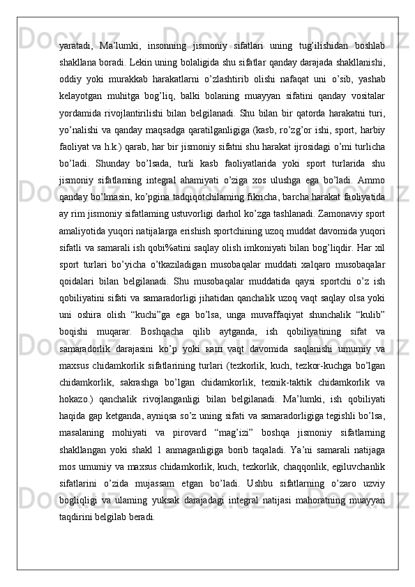 yaratadi,   Ma’lumki,   insonning   jismoniy   sifatlari   uning   tug’ilishidan   boshlab
shakllana boradi. Lekin uning bolaligida shu sifatlar qanday darajada shakllanishi,
oddiy   yoki   murakkab   harakatlarni   o’zlashtirib   olishi   nafaqat   uni   о ’sib,   yashab
kelayotgan   muhitga   bog’liq,   balki   bolaning   muayyan   sifatini   qanday   vositalar
yordamida   rivojlantirilishi   bilan   belgilanadi.   Shu   bilan   bir   qatorda   harakatni   turi,
yo’nalishi  va qanday maqsadga qaratilganligiga (kasb, ro’zg’or ishi, sport, harbiy
faoliyat va h.k.) qarab, har bir jismoniy sifatni shu harakat ijrosidagi o’mi turlicha
bo’ladi.   Shunday   bo’lsada,   turli   kasb   faoliyatlarida   yoki   sport   turlarida   shu
jismoniy   sifatlaming   integral   ahamiyati   o’ziga   xos   ulushga   ega   bo’ladi.   Ammo
qanday bo’lmasin, ko’pgina tadqiqotchilaming fikricha, barcha harakat faoliyatida
ay rim jismoniy sifatlaming ustuvorligi darhol ko’zga tashlanadi. Zamonaviy sport
amaliyotida yuqori natijalarga erishish sportchining uzoq muddat davomida yuqori
sifatli va samarali ish qobi%atini saqlay olish imkoniyati bilan bog’liqdir. Har xil
sport   turlari   bo’yicha   o’tkaziladigan   musobaqalar   muddati   xalqaro   musobaqalar
qoidalari   bilan   belgilanadi.   Shu   musobaqalar   muddatida   qaysi   sportchi   o’z   ish
qobiliyatini sifati va samaradorligi jihatidan qanchalik uzoq vaqt saqlay olsa yoki
uni   oshira   olish   “kuchi”ga   ega   bo’lsa,   unga   muvaffaqiyat   shunchalik   “kulib”
boqishi   muqarar.   Boshqacha   qilib   aytganda,   ish   qobiliyatining   sifat   va
samaradorlik   darajasini   ko’p   yoki   каш   vaqt   davomida   saqlanishi   umumiy   va
maxsus   chidamkorlik   sifatlarining   turlari   (tezkorlik,   kuch,   tezkor-kuchga   bo’lgan
chidamkorlik,   sakrashga   bo’lgan   chidamkorlik,   texnik-taktik   chidamkorlik   va
hokazo.)   qanchalik   rivojlanganligi   bilan   belgilanadi.   Ma’lumki,   ish   qobiliyati
haqida gap ketganda, ayniqsa so’z uning sifati va samaradorligiga tegishli  bo’lsa,
masalaning   mohiyati   va   pirovard   “mag’izi”   boshqa   jismoniy   sifatlarning
shakllangan   yoki   shakl   1   anmaganligiga   borib   taqaladi.   Ya’ni   samarali   natijaga
mos umumiy va maxsus  chidamkorlik, kuch, tezkorlik, chaqqonlik, egiluvchanlik
sifatlarini   o’zida   mujassam   etgan   bo’ladi.   Ushbu   sifatlarning   o’zaro   uzviy
bogliqligi   va   ulaming   yuksak   darajadagi   integral   natijasi   mahoratning   muayyan
taqdirini belgilab beradi. 