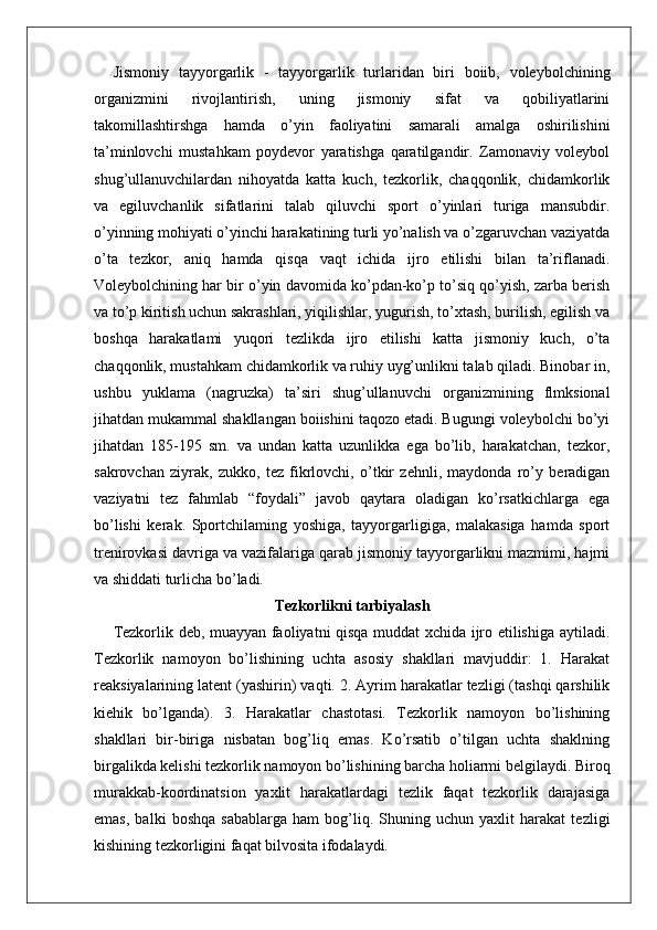 Jismoniy   tayyorgarlik   -   tayyorgarlik   turlaridan   biri   boiib,   voleybolchining
organizmini   rivojlantirish,   uning   jismoniy   sifat   va   qobiliyatlarini
takomillashtirshga   hamda   o’yin   faoliyatini   samarali   amalga   oshirilishini
ta’minlovchi   mustahkam   poydevor   yaratishga   qaratilgandir.   Zamonaviy   voleybol
shug’ullanuvchilardan   nihoyatda   katta   kuch,   tezkorlik,   chaqqonlik,   chidamkorlik
va   egiluvchanlik   sifatlarini   talab   qiluvchi   sport   o’yinlari   turiga   mansubdir.
o’yinning mohiyati o’yinchi harakatining turli yo’nalish va o’zgaruvchan vaziyatda
o’ta   tezkor,   aniq   hamda   qisqa   vaqt   ichida   ijro   etilishi   bilan   ta’riflanadi.
Voleybolchining har bir o’yin davomida ko’pdan-ko’p to’siq qo’yish, zarba berish
va to’p kiritish uchun sakrashlari, yiqilishlar, yugurish, to’xtash, burilish, egilish va
boshqa   harakatlami   yuqori   tezlikda   ijro   etilishi   katta   jismoniy   kuch,   o’ta
chaqqonlik, mustahkam chidamkorlik va ruhiy uyg’unlikni talab qiladi. Binobar in,
ushbu   yuklama   (nagruzka)   ta’siri   shug’ullanuvchi   organizmining   flmksional
jihatdan mukammal shakllangan boiishini taqozo etadi. Bugungi voleybolchi bo’yi
jihatdan   185-195   sm.   va   undan   katta   uzunlikka   ega   bo’lib,   harakatchan,   tezkor,
sakrovchan   ziyrak,   zukko,   tez   fikrlovchi,   o’tkir   zehnli,   maydonda   ro’y   beradigan
vaziyatni   tez   fahmlab   “foydali”   javob   qaytara   oladigan   ko’rsatkichlarga   ega
bo’lishi   kerak.   Sportchilaming   yoshiga,   tayyorgarligiga,   malakasiga   hamda   sport
trenirovkasi davriga va vazifalariga qarab jismoniy tayyorgarlikni mazmimi, hajmi
va shiddati turlicha bo’ladi. 
Tezkorlikni tarbiyalash
Tezkorlik deb, muayyan faoliyatni qisqa muddat xchida ijro etilishiga aytiladi.
Tezkorlik   namoyon   bo’lishining   uchta   asosiy   shakllari   mavjuddir:   1.   Harakat
reaksiyalarining latent (yashirin) vaqti. 2. Ayrim harakatlar tezligi (tashqi qarshilik
kiehik   bo’lganda).   3.   Harakatlar   chastotasi.   Tezkorlik   namoyon   bo’lishining
shakllari   bir-biriga   nisbatan   bog’liq   emas.   Ko’rsatib   o’tilgan   uchta   shaklning
birgalikda kelishi tezkorlik namoyon bo’lishining barcha holiarmi belgilaydi. Biroq
murakkab-koordinatsion   yaxlit   harakatlardagi   tezlik   faqat   tezkorlik   darajasiga
emas,   balki   boshqa   sabablarga   ham   bog’liq.   Shuning   uchun   yaxlit   harakat   tezligi
kishining tezkorligini faqat bilvosita ifodalaydi. 