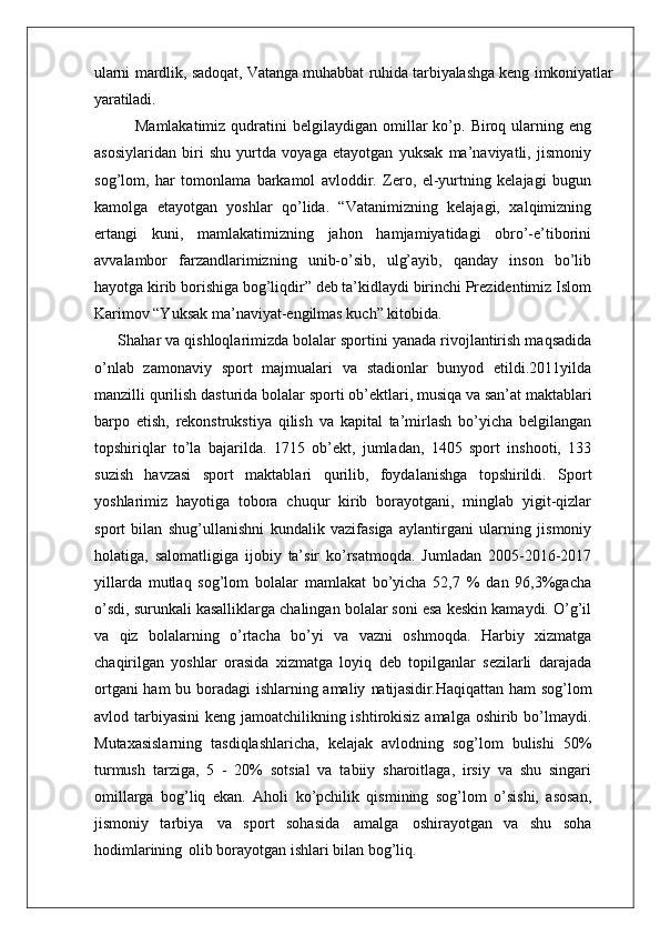 ularni mardlik, sadoqat, Vatanga muhabbat ruhida tarbiyalashga keng imkoniyatlar
yaratiladi.
Mamlakatimiz  qudratini   belgilaydigan  omillar   ko’p.  Biroq  ularning  eng
asosiylaridan   biri   shu   yurtda   voyaga   etayotgan   yuksak   ma’naviyatli,   jismoniy
sog’lom,   har   tomonlama   barkamol   avloddir.   Zero,   el-yurtning   kelajagi   bugun
kamolga   etayotgan   yoshlar   qo’lida.   “Vatanimizning   kelajagi,   xalqimizning
ertangi   kuni,   mamlakatimizning   jahon   hamjamiyatidagi   obro’-e’tiborini
avvalambor   farzandlarimizning   unib-o’sib,   ulg’ayib,   qanday   inson   bo’lib
hayotga kirib borishiga bog’liqdir” deb ta’kidlaydi birinchi Prezidentimiz Islom
Karimov “Yuksak ma’naviyat-engilmas kuch” kitobida.
Shahar va qishloqlarimizda bolalar sportini yanada rivojlantirish maqsadida
o’nlab   zamonaviy   sport   majmualari   va   stadionlar   bunyod   etildi.2011yilda
manzilli qurilish   dasturida   bolalar   sporti   ob’ektlari,   musiqa   va   san’at maktablari
barpo   etish,   rekonstrukstiya   qilish   va   kapital   ta’mirlash   bo’yicha   belgilangan
topshiriqlar   to’la   bajarilda.   1715   ob’ekt,   jumladan,   1405   sport   inshooti,   133
suzish   havzasi   sport   maktablari   qurilib,   foydalanishga   topshirildi.   Sport
yoshlarimiz   hayotiga   tobora   chuqur   kirib   borayotgani,   minglab   yigit-qizlar
sport   bilan   shug’ullanishni   kundalik   vazifasiga   aylantirgani   ularning   jismoniy
holatiga,   salomatligiga   ijobiy   ta’sir   ko’rsatmoqda.   Jumladan   2005-2016-2017
yillarda   mutlaq   sog’lom   bolalar   mamlakat   bo’yicha   52,7   %   dan   96,3%gacha
o’sdi, surunkali kasalliklarga chalingan bolalar soni esa keskin kamaydi. O’g’il
va   qiz   bolalarning   o’rtacha   bo’yi   va   vazni   oshmoqda.   Harbiy   xizmatga
chaqirilgan   yoshlar   orasida   xizmatga   loyiq   deb   topilganlar   sezilarli   darajada
ortgani ham bu boradagi ishlarning amaliy   natijasidir. Haqiqattan   ham   sog’lom
avlod   tarbiyasini   keng   jamoatchilikning ishtirokisiz  amalga oshirib bo’lmaydi.
Mutaxasislarning   tasdiqlashlaricha,   kelajak   avlodning   sog’lom   bulishi   50%
turmush   tarziga,   5   -   20%   sotsial   va   tabiiy   sharoitlaga,   irsiy   va   shu   singari
omillarga   bog’liq   ekan.   Aholi   ko’pchilik   qismining   sog’lom   o’sishi,   asosan,
jismoniy   tarbiya   va   sport   sohasida   amalga   oshirayotgan   va   shu   soha
hodimlarining   olib borayotgan ishlari bilan bog’liq.