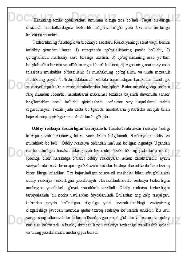   Kishining   tezlik   qobiliyatlari   umuman   o’ziga   xos   bo’ladi.   Faqat   bir-biriga
o’xshash   harakatlardagina   tezkorlik   to’g’ridanto’g’ri   yoki   bevosita   bir-biriga
ko’chishi mumkin.
 Tezkorlikning fiziologik va biokimyo asoslari. Reaksiyaning latent vaqti beshta
tarkibiy   qismdan   iborat:   1)   retseptorda   qo’zg’alishning   paydo   bo’lishi;   2)
qo’zg’alishni   markaziy   asab   tolasiga   uzatish;   3)   qo’zg’alishning   asab   yo’llari
bo’ylab o’tib borishi va effektor signal hosil bo’lishi; 4) signalning markaziy asab
tolasidan   mushakka   o’tkazilishi;   5)   mushakning   qo’zg’alishi   va   unda   mexanik
faollikning   paydo   bo’lishi.   Maksimal   tezlikda   bajariladigan   harakatlar   fiziologik
xususiyatlarga ko’ra sustroq harakatlardan farq qiladi. Bular orasidagi eng muhim
farq   shundan   iboratki,   harakatlarni   maksimal   tezlikda   bajarish   davomida   sensor
bog’lanishlar   hosil   bo’lishi   qiyinlashadi:   reflektor   yoy   impulslami   tashib
ulgurolmaydi.   Tezlik   juda   katta   bo’!ganida   harakatlarni   yetarlicha   aniqlik   bilan
bajarishning qiyinligi mana shu bilan bog’liqdir. 
Oddiy   reaksiya   tezkorligini   tarbiyalash.   Harakatlantiruvchi   reaksiya   tezligi
ta’sirga   javob   berishning   latent   vaqti   bilan   belgilanadi.   Reaksiyalar   oddiy   va
murakkab   bo’ladi.’   Oddiy   reaksiya   oldindan   ma’lum   bo’lgan   signalga   Ugandan
ma’lum   bo’lgan   harakat   bilan   javob   berishdir.   Tezkorlikning   juda   ko’p   o’tishi
(boshqa   biror   harakatga   o’tishi)   oddiy   reaksiyalar   uchun   xarakterlidir:   ayrim
vaziyatlarda tezda biror qarorga keluvchi kishilar boshqa sharoitdarda ham tezroq
biror   fikrga   keladilar.   Tez   bajariladigan   xilma-xil   mashqlar   bilan   sfaug’ullanish
oddiy   reaksiya   tezkorligini   yaxshilaydi.   Harakatlantiruvchi   reaksiya   tezkorligini
anchagina   yaxshilash   g’oyat   murakkab   vazifadt.   Oddiy   reaksiya   tezkorligini
tarbiyalashda   bir   necha   usullardan   foydalaniladi.   Bulardan   eng   ko’p   tarqalgani
to’satdan   paydo   bo’ladigan   signalga   yoki   tevarak-atrofdagi   vaziyatning
o’zgarishiga   javoban   mumkin   qadar   tezroq   reaksiya   ko’rsatish   usulidir.   Bu   usul
yangi   shug’ullanuvchilar   bilan   o’tkaziladigan   mashg’ulotlarda   tez   orada   ijobiy
natijalar ko’rsatadi. Afsuski, shundan keyin reaksiya  tezkorligi stabillashib qoladi
va uning yaxshilanishi ancha qiyin boiadi.  