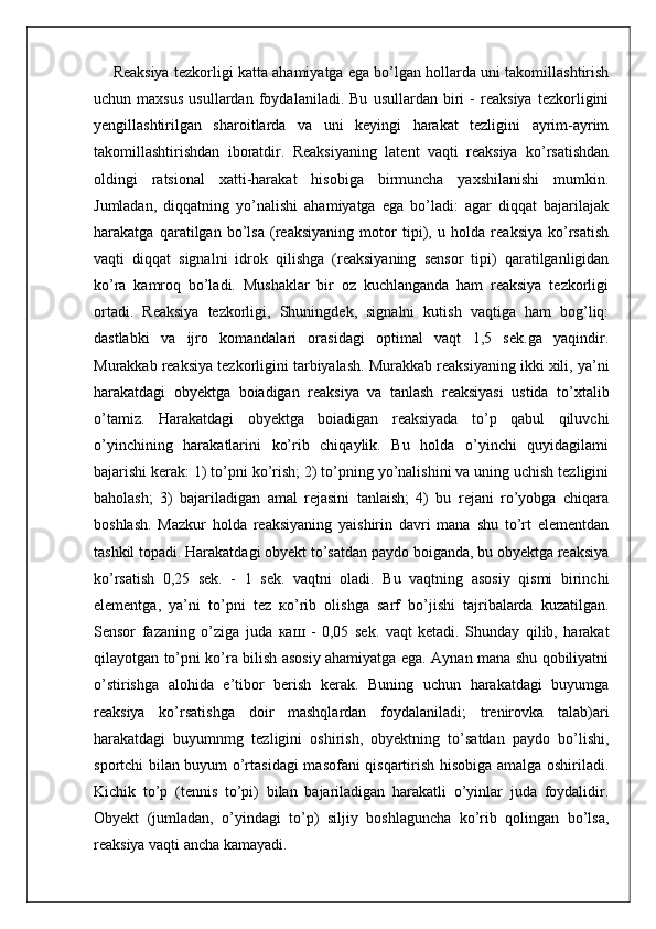 Reaksiya tezkorligi katta ahamiyatga ega bo’lgan hollarda uni takomillashtirish
uchun   maxsus   usullardan   foydalaniladi.   Bu   usullardan   biri   -   reaksiya   tezkorligini
yengillashtirilgan   sharoitlarda   va   uni   keyingi   harakat   tezligini   ayrim-ayrim
takomillashtirishdan   iboratdir.   Reaksiyaning   latent   vaqti   reaksiya   ko’rsatishdan
oldingi   ratsional   xatti-harakat   hisobiga   birmuncha   yaxshilanishi   mumkin.
Jumladan,   diqqatning   yo’nalishi   ahamiyatga   ega   bo’ladi:   agar   diqqat   bajarilajak
harakatga   qaratilgan   bo’lsa   (reaksiyaning   motor   tipi),   u   holda   reaksiya   ko’rsatish
vaqti   diqqat   signalni   idrok   qilishga   (reaksiyaning   sensor   tipi)   qaratilganligidan
ko’ra   kamroq   bo’ladi.   Mushaklar   bir   oz   kuchlanganda   ham   reaksiya   tezkorligi
ortadi.   Reaksiya   tezkorligi,   Shuningdek,   signalni   kutish   vaqtiga   ham   bog’liq:
dastlabki   va   ijro   komandalari   orasidagi   optimal   vaqt   1,5   sek.ga   yaqindir.
Murakkab reaksiya tezkorligini tarbiyalash. Murakkab reaksiyaning ikki xili, ya’ni
harakatdagi   obyektga   boiadigan   reaksiya   va   tanlash   reaksiyasi   ustida   to’xtalib
o’tamiz.   Harakatdagi   obyektga   boiadigan   reaksiyada   to’p   qabul   qiluvchi
o’yinchining   harakatlarini   ko’rib   chiqaylik.   Bu   holda   o’yinchi   quyidagilami
bajarishi kerak: 1) to’pni ko’rish; 2) to’pning yo’nalishini va uning uchish tezligini
baholash;   3)   bajariladigan   amal   rejasini   tanlaish;   4)   bu   rejani   ro’yobga   chiqara
boshlash.   Mazkur   holda   reaksiyaning   yaishirin   davri   mana   shu   to’rt   elementdan
tashkil topadi. Harakatdagi obyekt to’satdan paydo boiganda, bu obyektga reaksiya
ko’rsatish   0,25   sek.   -   1   sek.   vaqtni   oladi.   Bu   vaqtning   asosiy   qismi   birinchi
elementga,   ya’ni   to’pni   tez   ко ’rib   olishga   sarf   bo’jishi   tajribalarda   kuzatilgan.
Sensor   fazaning   o’ziga   juda   каш   -   0,05   sek.   vaqt   ketadi.   Shunday   qilib,   harakat
qilayotgan to’pni ko’ra bilish asosiy ahamiyatga ega. Aynan mana shu qobiliyatni
o’stirishga   alohida   e’tibor   berish   kerak.   Buning   uchun   harakatdagi   buyumga
reaksiya   ko’rsatishga   doir   mashqlardan   foydalaniladi;   trenirovka   talab)ari
harakatdagi   buyumnmg   tezligini   oshirish,   obyektning   to’satdan   paydo   bo’lishi,
sportchi bilan buyum o’rtasidagi  masofani qisqartirish hisobiga amalga oshiriladi.
Kichik   to’p   (tennis   to’pi)   bilan   bajariladigan   harakatli   o’yinlar   juda   foydalidir.
Obyekt   (jumladan,   o’yindagi   to’p)   siljiy   boshlaguncha   ko’rib   qolingan   bo’lsa,
reaksiya vaqti ancha kamayadi.