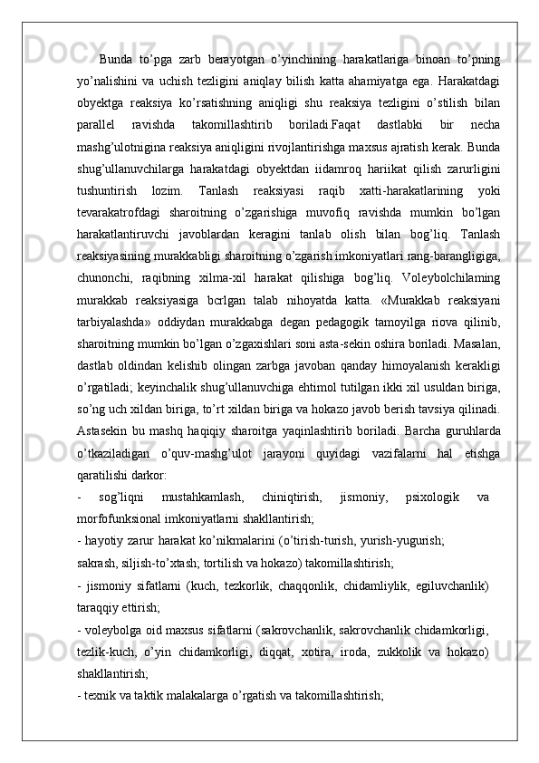   Bunda   to’pga   zarb   berayotgan   o’yinchining   harakatlariga   binoan   to’pning
yo’nalishini   va   uchish   tezligini   aniqlay   bilish   katta   ahamiyatga   ega.   Harakatdagi
obyektga   reaksiya   ko’rsatishning   aniqligi   shu   reaksiya   tezligini   o’stilish   bilan
parallel   ravishda   takomillashtirib   boriladi.Faqat   dastlabki   bir   necha
mashg’ulotnigina reaksiya aniqligini rivojlantirishga maxsus ajratish kerak. Bunda
shug’ullanuvchilarga   harakatdagi   obyektdan   iidamroq   hariikat   qilish   zarurligini
tushuntirish   lozim.   Tanlash   reaksiyasi   raqib   xatti-harakatlarining   yoki
tevarakatrofdagi   sharoitning   o’zgarishiga   muvofiq   ravishda   mumkin   bo’lgan
harakatlantiruvchi   javoblardan   keragini   tanlab   olish   bilan   bog’liq.   Tanlash
reaksiyasining murakkabligi sharoitning o’zgarish imkoniyatlari rang-barangligiga,
chunonchi,   raqibning   xilma-xil   harakat   qilishiga   bog’liq.   Voleybolchilaming
murakkab   reaksiyasiga   bcrlgan   talab   nihoyatda   katta.   «Murakkab   reaksiyani
tarbiyalashda»   oddiydan   murakkabga   degan   pedagogik   tamoyilga   riova   qilinib,
sharoitning mumkin bo’lgan o’zgaxishlari soni asta-sekin oshira boriladi. Masalan,
dastlab   oldindan   kelishib   olingan   zarbga   javoban   qanday   himoyalanish   kerakligi
o’rgatiladi; keyinchalik shug’ullanuvchiga ehtimol tutilgan ikki xil usuldan biriga,
so’ng uch xildan biriga, to’rt xildan biriga va hokazo javob berish tavsiya qilinadi.
Astasekin   bu   mashq   haqiqiy   sharoitga   yaqinlashtirib   boriladi.   Barcha   guruhlarda
o’tkaziladigan   o’quv-mashg’ulot   jarayoni   quyidagi   vazifalarni   hal   etishga
qaratilishi darkor:
-   sog’liqni   mustahkamlash,   chiniqtirish,   jismoni y ,   psixologik   va
morfofunksional imkoniyatlarni shakllantirish;
-   hayotiy   zarur   harakat   ko’nikmalarini   (o’tirish-turish,   yurish-yugurish;
sakrash, siljish-to’xtash; tortilish va hokazo) takomillashtirish;
-   jismoniy   sifatlarni   (kuch,   tezkorlik,   chaqqonlik,   chidamliylik,   egiluvchanlik)
taraqqiy ettirish;
- voleybolga oid maxsus sifatlarni (sakrovchanlik, sakrovchanlik chidamkorligi,
tezlik-kuch,   o’yin   chidamkorligi,   diqqat,   xotira,   iroda,   zukkolik   va   hokazo)
shakllantirish;
- texnik va taktik malakala r ga o’ r gatish va takomillashtirish; 