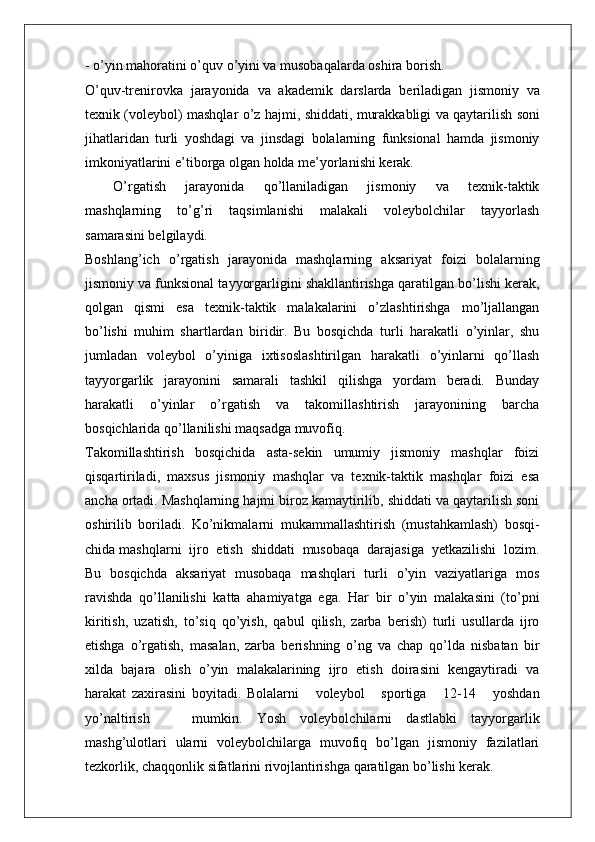 - o’yin mahoratini o’quv o’yini va musobaqalarda oshira borish.
O’quv-trenirovka   jarayonida   va   akademik   darslarda   beriladigan   jismoniy   va
texnik   (voleybol)   mashqlar   o’z   hajmi,   shiddati,   murakkabligi   va   qaytarilish soni
jihatlaridan   turli   yoshdagi   va   jinsdagi   bolalarning   funksional   hamda   jismoniy
imkoniyatlarini e ’ tibo r ga olgan holda me’yorlanishi kerak.
O’ r gatish   jarayonida   qo’llaniladigan   jismoniy   va   texnik-taktik
mashqlarning   to’g’ri   taqsimlanishi   malakali   voleybolchilar   tayyorlash
samarasini belgilaydi.
Boshlang’ich   o’rgatish   jarayonida   mashqlarning   aksariyat   foizi   bolalarning
jismoniy va funksional tayyorgarligini shakllantirishga qaratilgan bo’lishi kerak,
qolgan   qismi   esa   texnik-taktik   malakalarini   o’zlashtirishga   mo’ljallangan
bo’lishi   muhim   shartlardan   biridir.   Bu   bosqichda   turli   harakatli   o’yinlar,   shu
jumladan   voleybol   o’yiniga   ixtisoslashtirilgan   harakatli   o’yinlarni   qo’llash
tayyorgarlik   jarayonini   samarali   tashkil   qilishga   yordam   beradi.   Bunday
harakatli   o’yinlar   o’rgatish   va   takomillashtirish   jarayonining   barcha
bosqichlarida qo’llanilishi maqsadga muvofiq.
Takomillashtirish   bosqichida   asta-sekin   umumiy   jismoniy   mashqlar   foizi
qisqartiriladi,   maxsus   jismoniy   mashqlar   va   texnik-taktik   mashqlar   foizi   esa
ancha ortadi. Mashqlarning hajmi biroz kamaytirilib, shiddati va qaytarilish soni
oshirilib   boriladi.   Ko’nikmalarni   mukammallashtirish   (mustahkamlash)   bosqi-
chida mashqlarni  ijro  etish  shiddati  musobaqa  darajasiga  yetkazilishi  lozim.
Bu   bosqichda   aksariyat   musobaqa   mashqlari   turli   o’yin   vaziyatlariga   mos
ravishda   qo’llanilishi   katta   ahamiyatga   ega.   Har   bir   o’yin   malakasini   (to’pni
kiritish,   uzatish,   to’siq   qo’yish,   qabul   qilish,   zarba   berish)   turli   usullarda   ijro
etishga   o’rgatish,   masalan,   zarba   berishning   o’ng   va   chap   qo’lda   nisbatan   bir
xilda   bajara   olish   o’yin   malakalarining   ijro   etish   doirasini   kengaytiradi   va
harakat   zaxirasini   boyitadi.   Bolalarni       voleybol       sportiga       12-14       yoshdan
yo’naltirish       mumkin.   Yosh   voleybolchilarni   dastlabki   tayyorgarlik
mashg’ulotlari   ularni   voleybolchilarga   muvofiq   bo’lgan   jismoniy   fazilatlari
tezkorlik, chaqqonlik sifatlarini rivojlantirishga qaratilgan bo’lishi kerak.  