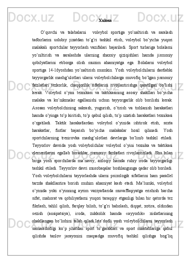 Xulosa
  O’quvchi   va   talabalarni     voleybol   sportiga   yo’naltirish   va   saralash
tadbirlarini   uslubiy   jixatdan   to’g’ri   tashkil   etish,   voleybol   bo’yicha   yuqori
malakali   sportchilar   tayyorlash   vazifalari   bajariladi.   Sport   turlariga   bolalarni
yo’niltirish   va   saralashda   ularning   shaxsiy   qiziqishlari   hamda   jismoniy
qobilyatlarini   etiborga   olish   muxim   ahamiyatga   ega.   Bolalarni   voleybol
sportiga   14-16yoshdan   yo’naltirish   mumkin.   Yosh   voleybolchilarni   dastlabki
tayyorgarlik   mashg’ulotlari   ularni   voleybolchilarga   muvofiq   bo’lgan   jismoniy
fazilatlari   tezkorlik,   chaqqonlik   sifatlarini   rivojlantirishga   qaratilgan   bo’lishi
kerak.   Voleybol   o’yini   texnikasi   va   taktikasining   asosiy   shakllari   bo’yicha
malaka   va   ko’nikmalar   egallanishi   uchun   tayyorgarlik   olib   borilishi   kerak.
Asosan   voleybolchining   sakrash,   yugurish,   o’tirish   va   tishlanish   harakatlari
hamda o’yinga to’p kiritish, to’p qabul qilish, to’p uzatish harakatlari texnikasi
o’rgatiladi.   Taktik   harakatlardan   voleybol   o’yinida   ishtirok   etish,   soxta
harakatlar,   fintlar   bajarish   bo’yicha   malakalar   hosil   qilinadi.   Yosh
sportchilarning   trenirovka   mashg’ulotlari   davrlarga   bo’linib   tashkil   etiladi.
Tayyorlov   davrida   yosh   voleybolchilar   voleybol   o’yini   texnika   va   taktikasi
elementlarini   egallab   boradilar,   jismoniy   fazilatlari   rivojlantiriladi.   Shu   bilan
birga   yosh   sporchilarda   ma’naviy,   axloqiy   hamda   ruhiy   iroda   tayyorgarligi
tashkil etiladi. Tayyorlov davri musobaqalar boshlangunga qadar olib boriladi.
Yosh   voleybolchilarni   tayyorlashda   ularni   psixologik   sifatlarini   ham   parallel
tarzda   shakllantira   borish   muhim   ahamiyat   kasb   etadi.   Ma’lumki,   voleybol
o’yinida   yoki   o’yinning   ayrim   vaziyatlarida   muvaffaqiyatga   erishish   barcha
sifat,   mahorat   va   qobiliyatlarni   yuqori   taraqqiy   etganligi   bilan   bir   qatorda   tez
fikrlash,   tahlil   qilish,   farqlay   bilish,   to’g’ri   baholash,   diqqat,   xotira,   oldindan
sezish   (ansipatsiya),   iroda,   zukkolik   hamda   «ayyorlik»   xislatlarining
shakllangan   bo’lishini   talab   qiladi.Iste’dodli   yosh   voleybolchilarni   tayyorlash
samaradorligi   ko’p   jihatdan   sport   to’garaklari   va   sport   maktablariga   qabul
qilishda   tanlov   jarayonini   maqsadga   muvofiq   tashkil   qilishga   bog’liq