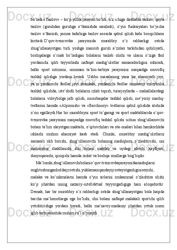bo’ladi.«Tanlov» – ko’p yillik jarayon bo’lib, o’z ichiga dastlabki tanlov, qayta
tanlov   (guruhdan   guruhga   o’tkazishda   saralash),   o’yin   funksiyalari   bo’yicha
tanlov o’tkazish,  jamoa tarkibiga tanlov asosida  qabul  qilish kabi  bosqichlarni
kiritadi.O’quv-trenirovka   jarayonida   murabbiy   o’z   rahbarligi   ostida
shug’ullanayotgan   turli   yoshga   mansub   guruh   a’zolari   tarkibidan   qobiliyatli,
boshqalarga   o’rnak   bo’ladigan   bolalarni   tanlab   olishi   va   ularni   o’ziga   faol
yordamchi   qilib   tayyorlashi   nafaqat   mashg’ulotlar   samaradorligini   oshiradi,
balki   sport   intizomi,   umuman   ta’lim-tarbiya   jarayonini   maqsadga   muvofiq
tashkil  qilishga  yordam  beradi.  Ushbu  masalaning  yana  bir  ahamiyatli joyi,
ya’ni   yordamchi  faollar  joyi  shundaki,  yordamchi   faollar   ommaviy  voleybolni
tashkil qilishda, iste’dodli bolalarni izlab topish, turarjoylarda – mahallalardagi
bolalarni   voleybolga   jalb   qilish,   musobaqalar   tashkil   qilish,   me’yoriy   mashq-
testlarini   hamda   «Alpomish»   va   «Barchinoy»   testlarini   qabul   qilishda   alohida
o’rin egallaydi.Har bir murabbiyni sport to’garagi va sport maktablarida o’quv-
trenirovka   jarayonini   maqsadga   muvofiq  tashkil   qilishi   uchun  shug’ullanuvchi
bolani ta’lim olayotgan maktabi, o’qituvchilari va ota-onalari bilan hamkorlikda
ishlashi   muhim   ahamiyat   kasb   etadi.   Chunki,   murabbiy   mashg’ulotlarni
samarali   olib   borishi,   shug’ullanuvchi   bolaning   mashqlarni   o’zlashtirishi,   uni
mahoratini   shakllanishi   shu   bolani   maktab   va   uydagi   ahvoli,   kayfiyati,
dunyoqarashi, qiziqishi hamda xislat va boshqa omillarga bog’liqdir.
Ma’lumki,shug’ullanuvchibolanio’quv-trenirovkajarayonidamashqlarni
onglitushunganholdaijroetishi,yuklamaniqandayijroetayotganliginisezishi,
malaka   va   ko’nikmalarni   hamda   o’yin   sirlarini   mukammal   o’zlashtira   olishi
ko’p   jihatdan   uning   nazariy-intellektual   tayyorgarligiga   ham   aloqadordir.
Demak,   har   bir   murabbiy   o’z   rahbarligi   ostida   shug’ullanayotgan   bola   haqida
barcha   ma’lumotlarga   ega   bo’lishi,   shu   bolani   nafaqat   malakali   sportchi   qilib
yetishtirishga   yordam   beradi,   balki   ma’naviy-madaniy   jihatdan   yetuk   inson
qilib tarbiyalashda muhim ro’l o’ynaydi.