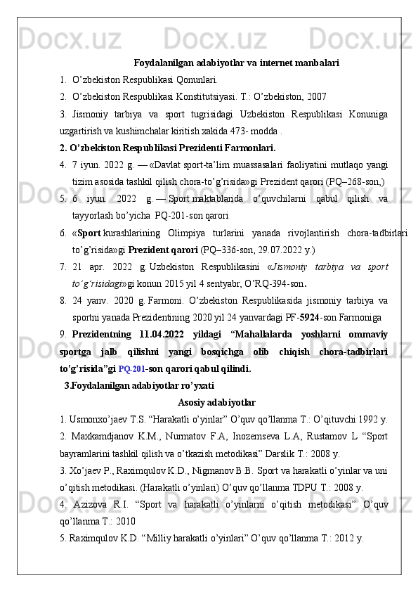 Foydalanilgan adabiyotlar va internet manbalari
1. O’zbekiston Respublikasi Qonunlari.
2. O’zbekiston Respublikasi Konstitutsiyasi. T.: O’zbekiston, 2007
3. Jismoniy   tarbiya   va   sport   tugrisidagi   Uzbekiston   Respublikasi   Konuniga
uzgartirish va kushimchalar kiritish xakida 473- modda .
2. O’zbekiston Respublikasi Prezidenti Farmonlari.
4. 7 iyun.  2022 g.   —   «Davlat   sport -ta’lim  muassasalari  faoliyatini   m utlaqo yangi
tizim asosida tashkil qilish chora-to’g’risida»gi   Prezident qarori   (PQ–268-son, )
5. 6   iyun.   2022   g.   —   Sport   maktablarida   o’quvchilarni   qabul   qilish   va
tayyorlash   bo’yicha    PQ-201-son   qarori
6. « Sport   kurashlarining   Olimpiya   turlarini   yanada   rivojlantirish   chora-tadbirlari
to’g’risida»gi   Prezident qarori   (PQ–336-son, 29.07.2022 y.)
7. 21   apr.   2022   g.   Uzbekiston   Respublikasini   « Jismoniy   tarbiya   va   sport
to’g’risidagi » gi konun  2015 yil 4 sentyabr, O’RQ-394-son .
8. 24   yanv.   2020   g.   Farmoni .   O’zbekiston   Respublikasida   jismoniy   tarbiya   va
sportni yanada Prezidentining 2020 yil 24 yanvardagi PF- 5924 -son Farmoniga 
9. Prezidentning   11.04.2022   yildagi   “Mahallalarda   yoshlarni   ommaviy
sportga   jalb   qilishni   yangi   bosqichga   olib   chiqish   chora-tadbirlari
to’g’risida”gi   PQ-201 -son qarori qabul qilindi.
  3.Foydalanilgan adabiyotlar ro’yxati
                                                Asosiy adabiyotlar
1. Usmonxo’jaev T.S. “Harakatli o’yinlar” O’quv qo’llanma T.: O’qituvchi 1992 y. 
2.   Maxkamdjanov   K.M.,   Nurmatov   F.A,   Inozemseva   L.A,   Rustamov   L   “Sport
bayramlarini tashkil qilish va o’tkazish metodikasi” Darslik T.: 2008 y. 
3. Xo’jaev P., Raximqulov K.D., Nigmanov B.B. Sport va harakatli o’yinlar va uni
o’qitish metodikasi. (Harakatli o’yinlari) O’quv qo’llanma TDPU T.: 2008 y. 
4.   Azizova   R.I.   “Sport   va   harakatli   o’yinlarni   o’qitish   metodikasi”   O’quv
qo’llanma T.: 2010 
5. Raximqulov K.D. “Milliy harakatli o’yinlari” O’quv qo’llanma T.: 2012 y.  