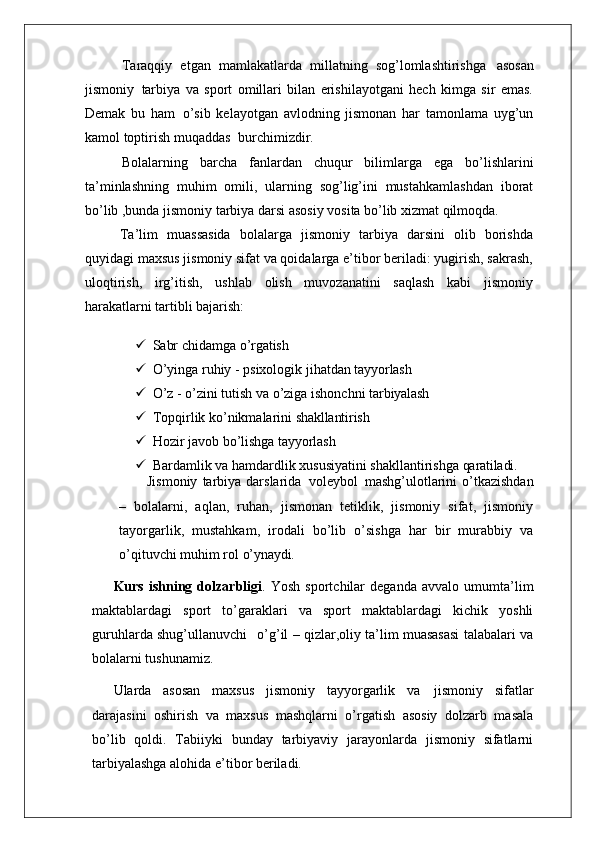 Taraqqiy   etgan   mamlakatlarda   millatning   sog’lomlashtirishga   asosan
jismoniy   tarbiya   va   sport   omillari   bilan   erishilayotgani   hech   kimga   sir   emas.
Demak   bu   ham   o’sib   kelayotgan   avlodning   jismonan   har   tamonlama   uyg’un
kamol toptirish muqaddas   burchimizdir.
Bolalarning   barcha   fanlardan   chuqur   bilimlarga   ega   bo’lishlarini
ta’minlashning   muhim   omili,   ularning   sog’lig’ini   mustahkamlashdan   iborat
bo’lib ,bunda jismoniy tarbiya darsi asosiy vosita bo’lib xizmat qilmoqda.
Ta’lim   muassasida   bolalarga   jismoniy   tarbiya   darsini   olib   borishda
quyidagi maxsus jismoniy sifat va qoidalarga e’tibor beriladi: yugirish, sakrash,
uloqtirish,   irg’itish,   ushlab   olish   muvozanatini   saqlash   kabi   jismoniy
harakatlarni tartibli  bajarish:
 Sabr   chidamga   o’rgatish
 O’yinga   ruhiy   -   psixologik   jihatdan   tayyorlash
 O’z   -   o’zini   tutish   va   o’ziga   ishonchni   tarbiyalash
 Topqirlik   ko’nikmalarini   shakllantirish
 Hozir   javob   bo’lishga   tayyorlash
 Bardamlik   va   hamdardlik   xususiyatini   shakllantirishga   qaratiladi.
Jismoniy   tarbiya  darslarida   voleybol   mashg’ulotlarini  o’tkazishdan
–   bolalarni,   aqlan,   ruhan,   jismonan   tetiklik,   jismoniy   sifat,   jismoniy
tayorgarlik,   mustahkam,   irodali   bo’lib   o’sishga   har   bir   murabbiy   va
o’qituvchi muhim rol  o’ynaydi.
Kurs   ishning   dolzarbligi .   Yosh   sportchilar   deganda   avvalo   umumta’lim
maktablardagi   sport   to’garaklari   va   sport   maktablardagi   kichik   yoshli
guruhlarda shug’ullanuvchi  o’g’il – qizlar,oliy ta’lim muasasasi talabalari va
bolalarni tushunamiz.
Ularda   asosan   maxsus   jismoniy   tayyorgarlik   va   jismoniy   sifatlar
darajasini   oshirish   va   maxsus   mashqlarni   o’rgatish   asosiy   dolzarb   masala
bo’lib   qoldi.   Tabiiyki   bunday   tarbiyaviy   jarayonlarda   jismoniy   sifatlarni
tarbiyalashga alohida e’tibor beriladi.  
