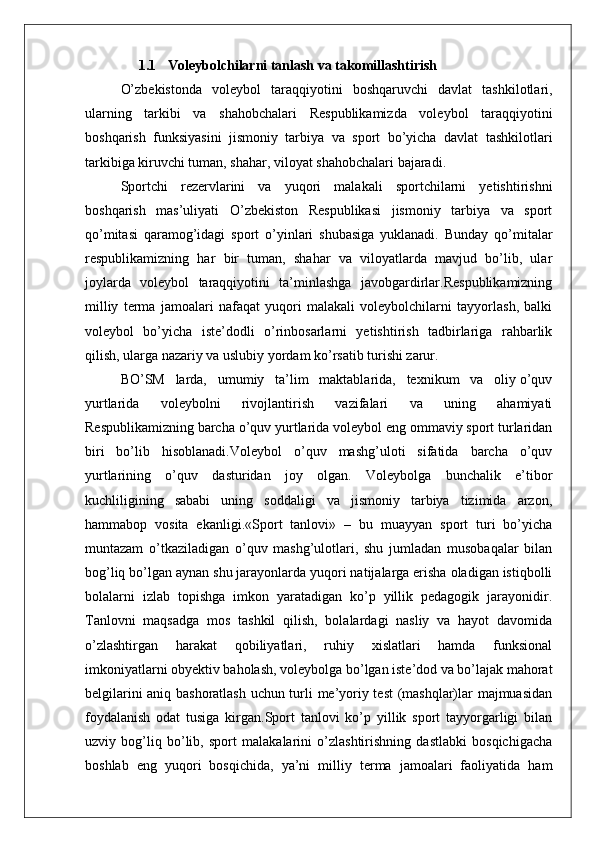 1.1    Voleybolchilarni tanlash va takomillashtirish 
O’zbekistonda   voleybol   taraqqiyotini   boshqaruvchi   davlat   tashkilotlari,
ularning   tarkibi   va   shahobchalari   Respublikamizda   voleybol   taraqqiyotini
boshqarish   funksiyasini   jismoniy   tarbiya   va   sport   bo’yicha   davlat   tashkilotlari
tarkibiga kiruvchi tuman, shahar, viloyat shahobchalari bajaradi.
Sportchi   rezervlarini   va   yuqori   malakali   sportchilarni   yetishtirishni
boshqarish   mas’uliyati   O’zbekiston   Respublikasi   jismoniy   tarbiya   va   sport
qo’mitasi   qaramog’idagi   sport   o’yinlari   shubasiga   yuklanadi.   Bunday   qo’mitalar
respublikamizning   har   bir   tuman,   shahar   va   viloyatlarda   mavjud   bo’lib,   ular
joylarda   voleybol   taraqqiyotini   ta’minlashga   javobgardirlar.Respublikamizning
milliy   terma   jamoalari   nafaqat   yuqori   malakali   voleybolchilarni   tayyorlash,   balki
voleybol   bo’yicha   iste’dodli   o’rinbosarlarni   yetishtirish   tadbirlariga   rahbarlik
qilish, ularga nazariy va uslubiy yordam ko’rsatib turishi zarur.
BO’SM   larda,   umumiy   ta’lim   maktablarida,   texnikum   va   oliy o’quv
yurtlarida   voleybolni   rivojlantirish   vazifalari   va   uning   ahamiyati
Respublikamizning barcha o’quv yurtlarida voleybol eng ommaviy sport turlaridan
biri   bo’lib   hisoblanadi.Voleybol   o’quv   mashg’uloti   sifatida   barcha   o’quv
yurtlarining   o’quv   dasturidan   joy   olgan.   Voleybolga   bunchalik   e’tibor
kuchliligining   sababi   uning   soddaligi   va   jismoniy   tarbiya   tizimida   arzon,
hammabop   vosita   ekanligi.«Sport   tanlovi»   –   bu   muayyan   sport   turi   bo’yicha
muntazam   o’tkaziladigan   o’quv   mashg’ulotlari,   shu   jumladan   musobaqalar   bilan
bog’liq bo’lgan aynan shu jarayonlarda yuqori natijalarga erisha oladigan istiqbolli
bolalarni   izlab   topishga   imkon   yaratadigan   ko’p   yillik   pedagogik   jarayonidir.
Tanlovni   maqsadga   mos   tashkil   qilish,   bolalardagi   nasliy   va   hayot   davomida
o’zlashtirgan   harakat   qobiliyatlari,   ruhiy   xislatlari   hamda   funksional
imkoniyatlarni obyektiv baholash, voleybolga bo’lgan iste’dod va bo’lajak mahorat
belgilarini aniq bashoratlash uchun turli me’yoriy test (mashqlar)lar majmuasidan
foydalanish   odat   tusiga   kirgan.Sport   tanlovi   ko’p   yillik   sport   tayyorgarligi   bilan
uzviy   bog’liq   bo’lib,   sport   malakalarini   o’zlashtirishning   dastlabki   bosqichigacha
boshlab   eng   yuqori   bosqichida,   ya’ni   milliy   terma   jamoalari   faoliyatida   ham 
