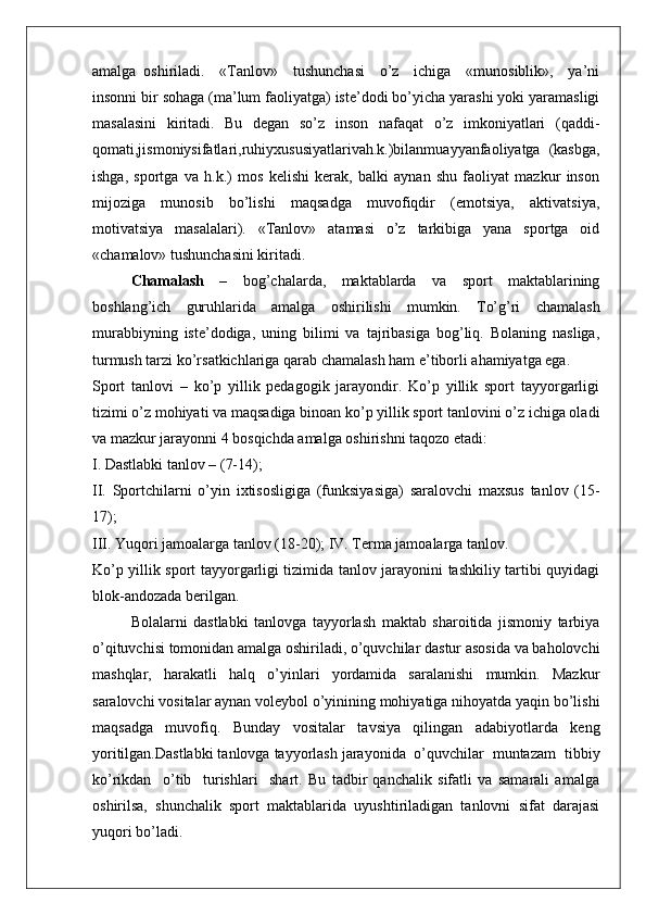 amalga   oshiriladi.     «Tanlov»     tushunchasi     o’z     ichiga     «munosiblik»,     ya’ni
insonni bir sohaga (ma’lum faoliyatga) iste’dodi bo’yicha yarashi yoki yaramasligi
masalasini   kiritadi.   Bu   degan   so’z   inson   nafaqat   o’z   imkoniyatlari   (qaddi-
qomati,jismoniysifatlari,ruhiyxususiyatlarivah.k.)bilanmuayyanfaoliyatga   (kasbga,
ishga,   sportga   va   h.k.)   mos   kelishi   kerak,   balki   aynan   shu   faoliyat   mazkur   inson
mijoziga   munosib   bo’lishi   maqsadga   muvofiqdir   (emotsiya,   aktivatsiya,
motivatsiya   masalalari).   «Tanlov»   atamasi   o’z   tarkibiga   yana   sportga   oid
«chamalov» tushunchasini kiritadi.
Chamalash   –   bog’chalarda,   maktablarda   va   sport   maktablarining
boshlang’ich   guruhlarida   amalga   oshirilishi   mumkin.   To’g’ri   chamalash
murabbiyning   iste’dodiga,   uning   bilimi   va   tajribasiga   bog’liq.   Bolaning   nasliga,
turmush tarzi ko’rsatkichlariga qarab chamalash ham e’tiborli ahamiyatga ega.
Sport   tanlovi   –   ko’p   yillik   pedagogik   jarayondir.   Ko’p   yillik   sport   tayyorgarligi
tizimi o’z mohiyati va maqsadiga binoan ko’p yillik sport tanlovini o’z ichiga oladi
va mazkur jarayonni 4 bosqichda amalga oshirishni taqozo etadi:
I. Dastlabki tanlov – (7-14);
II.   Sportchilarni   o’yin   ixtisosligiga   (funksiyasiga)   saralovchi   maxsus   tanlov   (15-
17);
III. Yuqori jamoalarga tanlov (18-20); IV. Terma jamoalarga tanlov.
Ko’p yillik sport tayyorgarligi tizimida tanlov jarayonini tashkiliy tartibi quyidagi
blok-andozada berilgan.
Bolalarni   dastlabki   tanlovga   tayyorlash   maktab   sharoitida   jismoniy   tarbiya
o’qituvchisi tomonidan amalga oshiriladi, o’quvchilar dastur asosida va baholovchi
mashqlar,   harakatli   halq   o’yinlari   yordamida   saralanishi   mumkin.   Mazkur
saralovchi vositalar aynan voleybol o’yinining mohiyatiga nihoyatda yaqin bo’lishi
maqsadga   muvofiq.   Bunday   vositalar   tavsiya   qilingan   adabiyotlarda   keng
yoritilgan.Dastlabki tanlovga tayyorlash jarayonida  o’quvchilar  muntazam  tibbiy
ko’rikdan     o’tib     turishlari     shart.   Bu   tadbir   qanchalik   sifatli   va   samarali   amalga
oshirilsa,   shunchalik   sport   maktablarida   uyushtiriladigan   tanlovni   sifat   darajasi
yuqori bo’ladi.