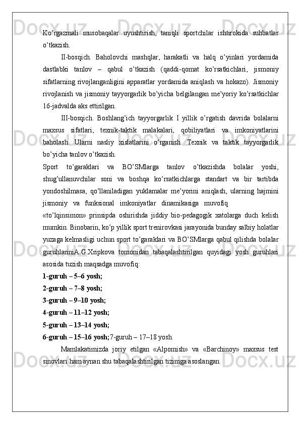 Ko’rgazmali   musobaqalar   uyushtirish,   taniqli   sportchilar   ishtirokida   suhbatlar
o’tkazish.
II-bosqich.   Baholovchi   mashqlar,   harakatli   va   halq   o’yinlari   yordamida
dastlabki   tanlov   –   qabul   o’tkazish   (qaddi-qomat   ko’rsatkichlari,   jismoniy
sifatlarning   rivojlanganligini   apparatlar   yordamida   aniqlash   va   hokazo).   Jismoniy
rivojlanish va jismoniy tayyorgarlik bo’yicha belgilangan me’yoriy ko’rsatkichlar
16-jadvalda aks ettirilgan.
III-bosqich.   Boshlang’ich   tayyorgarlik   I   yillik   o’rgatish   davrida   bolalarni
maxsus   sifatlari,   texnik-taktik   malakalari,   qobiliyatlari   va   imkoniyatlarini
baholash.   Ularni   nasliy   xislatlarini   o’rganish.   Texnik   va   taktik   tayyorgarlik
bo’yicha tanlov o’tkazish.
Sport   to’garaklari   va   BO’SMlarga   tanlov   o’tkazishda   bolalar   yoshi,
shug’ullanuvchilar   soni   va   boshqa   ko’rsatkichlarga   standart   va   bir   tartibda
yondoshilmasa,   qo’llaniladigan   yuklamalar   me’yorini   aniqlash,   ularning   hajmini
jismoniy   va   funksional   imkoniyatlar   dinamikasiga   muvofiq
«to’lqinsimon»   prinsipda   oshirishda   jiddiy   bio-pedagogik   xatolarga   duch   kelish
mumkin. Binobarin, ko’p yillik sport trenirovkasi jarayonida bunday salbiy holatlar
yuzaga kelmasligi  uchun sport to’garaklari va BO’SMlarga qabul qilishda bolalar
guruhlariniA.G.Xripkova   tomonidan   tabaqalashtirilgan   quyidagi   yosh   guruhlari
asosida tuzish maqsadga muvofiq:
1-guruh – 5–6 yosh;
2-guruh – 7–8 yosh;
3-guruh – 9–10 yosh;
4-guruh – 11–12 yosh;
5-guruh – 13–14 yosh;
6-guruh – 15–16 yosh; 7-guruh – 17–18 yosh.
Mamlakatimizda   joriy   etilgan   «Alpomish»   va   «Barchinoy»   maxsus   test
sinovlari ham aynan shu tabaqalashtirilgan tizimga asoslangan.