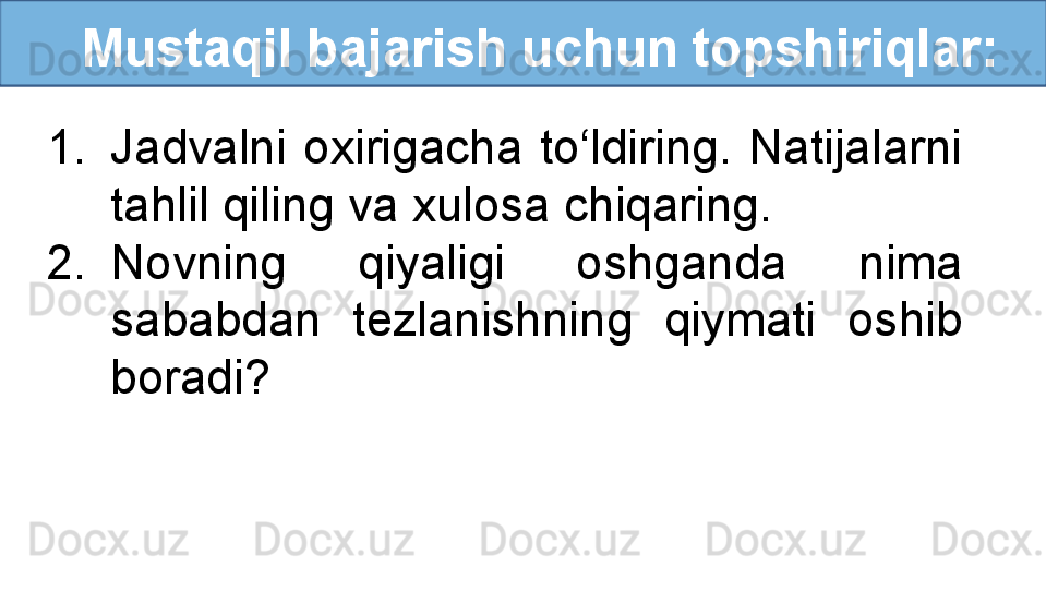    Mustaqil bajarish uchun topshiriqlar:
1. Jadvalni  oxirigacha  to‘ldiring.  Natijalarni 
tahlil qiling va xulosa chiqaring.
2. Novning  qiyaligi  oshganda  nima 
sababdan  tezlanishning  qiymati  oshib 
boradi? 