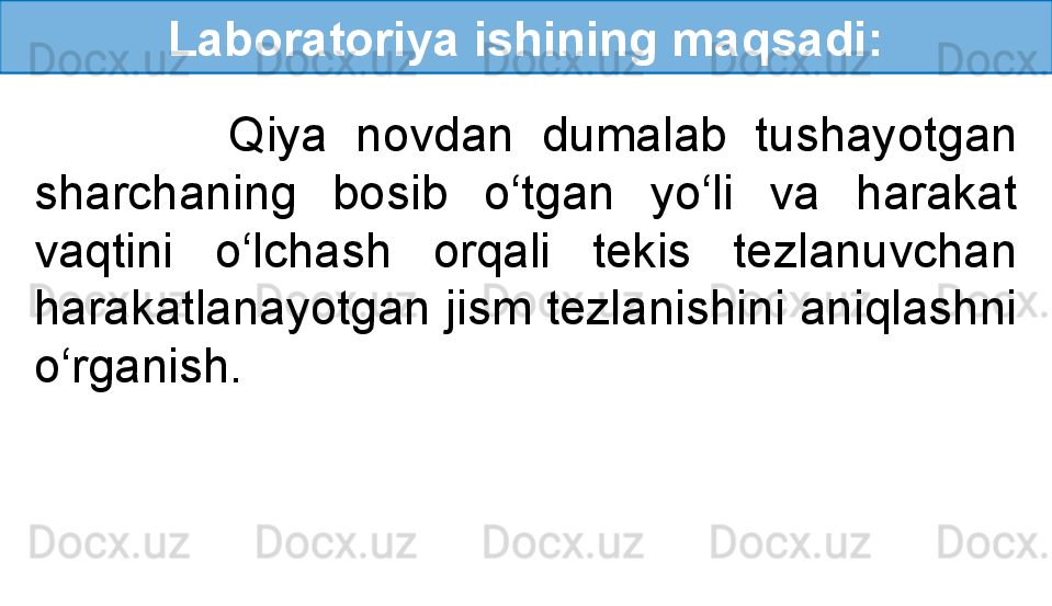 Laboratoriya ishining maqsadi:
              Qiya  novdan  dumalab  tushayotgan 
sharchaning  bosib  o‘tgan  yo‘li  va  harakat 
vaqtini  o‘lchash  orqali  tekis  tezlanuvchan 
harakatlanayotgan jism tezlanishini aniqlashni 
o‘rganish. 