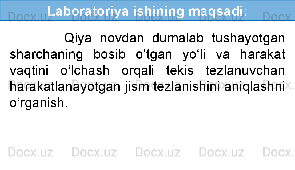 Laboratoriya ishining maqsadi:
              Qiya  novdan  dumalab  tushayotgan 
sharchaning  bosib  o‘tgan  yo‘li  va  harakat 
vaqtini  o‘lchash  orqali  tekis  tezlanuvchan 
harakatlanayotgan jism tezlanishini aniqlashni 
o‘rganish.